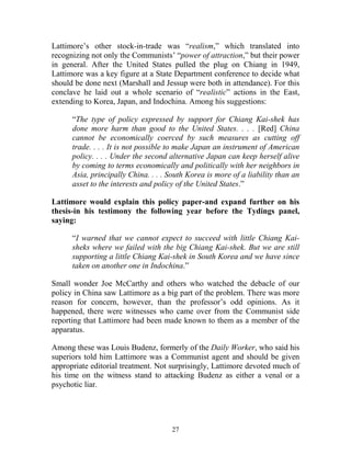 27
Lattimore’s other stock-in-trade was “realism,” which translated into
recognizing not only the Communists’ “power of attraction,” but their power
in general. After the United States pulled the plug on Chiang in 1949,
Lattimore was a key figure at a State Department conference to decide what
should be done next (Marshall and Jessup were both in attendance). For this
conclave he laid out a whole scenario of “realistic” actions in the East,
extending to Korea, Japan, and Indochina. Among his suggestions:
“The type of policy expressed by support for Chiang Kai-shek has
done more harm than good to the United States. . . . [Red] China
cannot be economically coerced by such measures as cutting off
trade. . . . It is not possible to make Japan an instrument of American
policy. . . . Under the second alternative Japan can keep herself alive
by coming to terms economically and politically with her neighbors in
Asia, principally China. . . . South Korea is more of a liability than an
asset to the interests and policy of the United States.”
Lattimore would explain this policy paper-and expand further on his
thesis-in his testimony the following year before the Tydings panel,
saying:
“I warned that we cannot expect to succeed with little Chiang Kai-
sheks where we failed with the big Chiang Kai-shek. But we are still
supporting a little Chiang Kai-shek in South Korea and we have since
taken on another one in Indochina.”
Small wonder Joe McCarthy and others who watched the debacle of our
policy in China saw Lattimore as a big part of the problem. There was more
reason for concern, however, than the professor’s odd opinions. As it
happened, there were witnesses who came over from the Communist side
reporting that Lattimore had been made known to them as a member of the
apparatus.
Among these was Louis Budenz, formerly of the Daily Worker, who said his
superiors told him Lattimore was a Communist agent and should be given
appropriate editorial treatment. Not surprisingly, Lattimore devoted much of
his time on the witness stand to attacking Budenz as either a venal or a
psychotic liar.
 