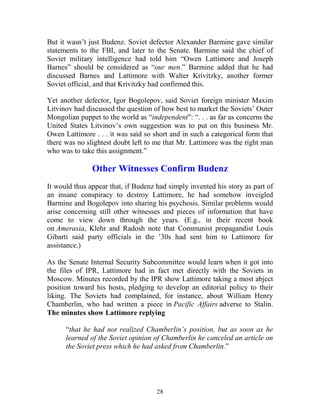 28
But it wasn’t just Budenz. Soviet defector Alexander Barmine gave similar
statements to the FBI, and later to the Senate. Barmine said the chief of
Soviet military intelligence had told him “Owen Lattimore and Joseph
Barnes” should be considered as “our men.” Barmine added that he had
discussed Barnes and Lattimore with Walter Krivitzky, another former
Soviet official, and that Krivitzky had confirmed this.
Yet another defector, Igor Bogolepov, said Soviet foreign minister Maxim
Litvinov had discussed the question of how best to market the Soviets’ Outer
Mongolian puppet to the world as “independent”: “. . . as far as concerns the
United States Litvinov’s own suggestion was to put on this business Mr.
Owen Lattimore . . . it was said so short and in such a categorical form that
there was no slightest doubt left to me that Mr. Lattimore was the right man
who was to take this assignment.”
Other Witnesses Confirm Budenz
It would thus appear that, if Budenz had simply invented his story as part of
an insane conspiracy to destroy Lattimore, he had somehow inveigled
Barmine and Bogolepov into sharing his psychosis. Similar problems would
arise concerning still other witnesses and pieces of information that have
come to view down through the years. (E.g., in their recent book
on Amerasia, Klehr and Radosh note that Communist propagandist Louis
Gibarti said party officials in the ’30s had sent him to Lattimore for
assistance.)
As the Senate Internal Security Subcommittee would learn when it got into
the files of IPR, Lattimore had in fact met directly with the Soviets in
Moscow. Minutes recorded by the IPR show Lattimore taking a most abject
position toward his hosts, pledging to develop an editorial policy to their
liking. The Soviets had complained, for instance, about William Henry
Chamberlin, who had written a piece in Pacific Affairs adverse to Stalin.
The minutes show Lattimore replying
“that he had not realized Chamberlin’s position, but as soon as he
learned of the Soviet opinion of Chamberlin he canceled an article on
the Soviet press which he had asked from Chamberlin.”
 
