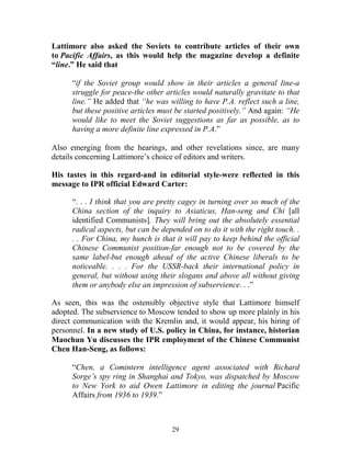 29
Lattimore also asked the Soviets to contribute articles of their own
to Pacific Affairs, as this would help the magazine develop a definite
“line.” He said that
“if the Soviet group would show in their articles a general line-a
struggle for peace-the other articles would naturally gravitate to that
line.” He added that “he was willing to have P.A. reflect such a line,
but these positive articles must be started positively.” And again: “He
would like to meet the Soviet suggestions as far as possible, as to
having a more definite line expressed in P.A.”
Also emerging from the hearings, and other revelations since, are many
details concerning Lattimore’s choice of editors and writers.
His tastes in this regard-and in editorial style-were reflected in this
message to IPR official Edward Carter:
“. . . I think that you are pretty cagey in turning over so much of the
China section of the inquiry to Asiaticus, Han-seng and Chi [all
identified Communists]. They will bring out the absolutely essential
radical aspects, but can be depended on to do it with the right touch. .
. . For China, my hunch is that it will pay to keep behind the official
Chinese Communist position-far enough not to be covered by the
same label-but enough ahead of the active Chinese liberals to be
noticeable. . . . For the USSR-back their international policy in
general, but without using their slogans and above all without giving
them or anybody else an impression of subservience. . .”
As seen, this was the ostensibly objective style that Lattimore himself
adopted. The subservience to Moscow tended to show up more plainly in his
direct communication with the Kremlin and, it would appear, his hiring of
personnel. In a new study of U.S. policy in China, for instance, historian
Maochun Yu discusses the IPR employment of the Chinese Communist
Chen Han-Seng, as follows:
“Chen, a Comintern intelligence agent associated with Richard
Sorge’s spy ring in Shanghai and Tokyo, was dispatched by Moscow
to New York to aid Owen Lattimore in editing the journal Pacific
Affairs from 1936 to 1939.”
 