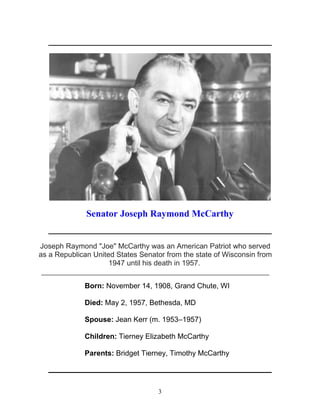 3
_____________________________________________________________
Senator Joseph Raymond McCarthy
_____________________________________________________________
Joseph Raymond "Joe" McCarthy was an American Patriot who served
as a Republican United States Senator from the state of Wisconsin from
1947 until his death in 1957.
________________________________________________________
Born: November 14, 1908, Grand Chute, WI
Died: May 2, 1957, Bethesda, MD
Spouse: Jean Kerr (m. 1953–1957)
Children: Tierney Elizabeth McCarthy
Parents: Bridget Tierney, Timothy McCarthy
_____________________________________________________________
 