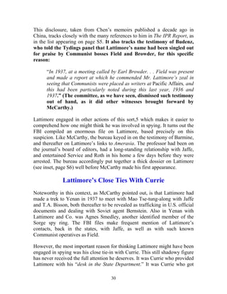30
This disclosure, taken from Chen’s memoirs published a decade ago in
China, tracks closely with the many references to him in The IPR Report, as
in the list appearing on page S5. It also tracks the testimony of Budenz,
who told the Tydings panel that Lattimore’s name had been singled out
for praise by Communist bosses Field and Browder, for this specific
reason:
“In 1937, at a meeting called by Earl Browder. . . Field was present
and made a report at which he commended Mr. Lattimore’s zeal in
seeing that Communists were placed as writers at Pacific Affairs, and
this had been particularly noted during this last year, 1936 and
1937.” (The committee, as we have seen, dismissed such testimony
out of hand, as it did other witnesses brought forward by
McCarthy.)
Lattimore engaged in other actions of this sort,5 which makes it easier to
comprehend how one might think he was involved in spying. It turns out the
FBI compiled an enormous file on Lattimore, based precisely on this
suspicion. Like McCarthy, the bureau keyed in on the testimony of Barmine,
and thereafter on Lattimore’s links to Amerasia. The professor had been on
the journal’s board of editors, had a long-standing relationship with Jaffe,
and entertained Service and Roth in his home a few days before they were
arrested. The bureau accordingly put together a thick dossier on Lattimore
(see inset, page S6) well before McCarthy made his first appearance.
Lattimore’s Close Ties With Currie
Noteworthy in this context, as McCarthy pointed out, is that Lattimore had
made a trek to Yenan in 1937 to meet with Mao Tse-tung-along with Jaffe
and T.A. Bisson, both thereafter to be revealed as trafficking in U.S. official
documents and dealing with Soviet agent Bernstein. Also in Yenan with
Lattimore and Co. was Agnes Smedley, another identified member of the
Sorge spy ring. The FBI files make frequent mention of Lattimore’s
contacts, back in the states, with Jaffe, as well as with such known
Communist operatives as Field.
However, the most important reason for thinking Lattimore might have been
engaged in spying was his close tie-in with Currie. This still shadowy figure
has never received the full attention he deserves. It was Currie who provided
Lattimore with his “desk in the State Department.” It was Currie who got
 