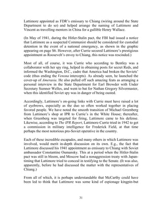 31
Lattimore appointed as FDR’s emissary to Chiang (wiring around the State
Department to do so) and helped arrange the naming of Lattimore and
Vincent as travelling mentors in China for a gullible Henry Wallace.
(In May of 1941, during the Hitler-Stalin pact, the FBI had issued a notice
that Lattimore as a suspected Communist should be considered for custodial
detention in the event of a national emergency, as shown in the graphic
appearing on page S6. However, after Currie secured Lattimore’s prestigious
appointment as Roosevelt’s envoy to Chiang, this notice was rescinded.)
Most of all, of course, it was Currie who according to Bentley was a
collaborator with her spy ring, helped in obtaining posts for secret Reds, and
informed the Washington, D.C., cadre that America had broken the Soviets’
code (thus ending the Venona intercepts). As already seen, he launched the
cover-up of Amerasia. He also pulled off such amazing feats as arranging a
personal interview in the State Department for Earl Browder with Under
Secretary Sumner Welles, and went to bat for Nathan Gregory Silvermaster,
when this identified Soviet spy was in danger of being ousted.
Accordingly, Lattimore’s on-going links with Currie must have raised a lot
of eyebrows, especially as the duo so often worked together in placing
favored people. We have noted the smooth transition of Michael Greenberg
from Lattimore’s shop at IPR to Currie’s in the White House; thereafter,
when Greenberg was targeted for firing, Lattimore came to his defense.
Likewise, according to The IPR Report, Lattimore-Currie tried in 1942 to get
a commission in military intelligence for Frederick Field, at that time
perhaps the most notorious pro-Soviet operative in the country.
Each of these incredible escapades, and many others in which Lattimore was
involved, would merit in-depth discussion on its own. E.g., the fact that
Lattimore discussed his 1941 appointment as emissary to Chiang with Soviet
ambassador Constantine Oumansky. This at a period when the Hitler-Stalin
pact was still in bloom, and Moscow had a nonaggression treaty with Japan-
timing that Lattimore tried to conceal in testifying to the Senate. (It was also,
apparently, before he had discussed the matter with the representatives of
Chiang.)
From all of which, it is perhaps understandable that McCarthy could have
been led to think that Lattimore was some kind of espionage kingpin-but
 