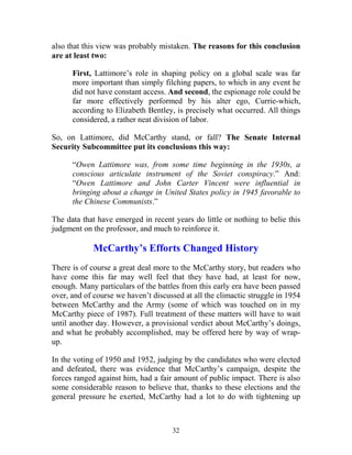 32
also that this view was probably mistaken. The reasons for this conclusion
are at least two:
First, Lattimore’s role in shaping policy on a global scale was far
more important than simply filching papers, to which in any event he
did not have constant access. And second, the espionage role could be
far more effectively performed by his alter ego, Currie-which,
according to Elizabeth Bentley, is precisely what occurred. All things
considered, a rather neat division of labor.
So, on Lattimore, did McCarthy stand, or fall? The Senate Internal
Security Subcommittee put its conclusions this way:
“Owen Lattimore was, from some time beginning in the 1930s, a
conscious articulate instrument of the Soviet conspiracy.” And:
“Owen Lattimore and John Carter Vincent were influential in
bringing about a change in United States policy in 1945 favorable to
the Chinese Communists.”
The data that have emerged in recent years do little or nothing to belie this
judgment on the professor, and much to reinforce it.
McCarthy’s Efforts Changed History
There is of course a great deal more to the McCarthy story, but readers who
have come this far may well feel that they have had, at least for now,
enough. Many particulars of the battles from this early era have been passed
over, and of course we haven’t discussed at all the climactic struggle in 1954
between McCarthy and the Army (some of which was touched on in my
McCarthy piece of 1987). Full treatment of these matters will have to wait
until another day. However, a provisional verdict about McCarthy’s doings,
and what he probably accomplished, may be offered here by way of wrap-
up.
In the voting of 1950 and 1952, judging by the candidates who were elected
and defeated, there was evidence that McCarthy’s campaign, despite the
forces ranged against him, had a fair amount of public impact. There is also
some considerable reason to believe that, thanks to these elections and the
general pressure he exerted, McCarthy had a lot to do with tightening up
 