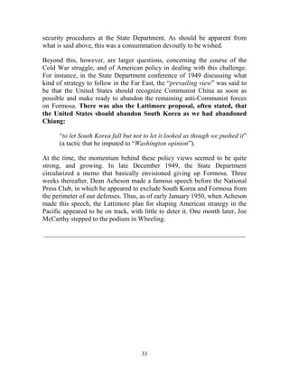 33
security procedures at the State Department. As should be apparent from
what is said above, this was a consummation devoutly to be wished.
Beyond this, however, are larger questions, concerning the course of the
Cold War struggle, and of American policy in dealing with this challenge.
For instance, in the State Department conference of 1949 discussing what
kind of strategy to follow in the Far East, the “prevailing view” was said to
be that the United States should recognize Communist China as soon as
possible and make ready to abandon the remaining anti-Communist forces
on Formosa. There was also the Lattimore proposal, often stated, that
the United States should abandon South Korea as we had abandoned
Chiang:
“to let South Korea fall but not to let it looked as though we pushed it”
(a tactic that he imputed to “Washington opinion”).
At the time, the momentum behind these policy views seemed to be quite
strong, and growing. In late December 1949, the State Department
circularized a memo that basically envisioned giving up Formosa. Three
weeks thereafter, Dean Acheson made a famous speech before the National
Press Club, in which he appeared to exclude South Korea and Formosa from
the perimeter of our defenses. Thus, as of early January 1950, when Acheson
made this speech, the Lattimore plan for shaping American strategy in the
Pacific appeared to be on track, with little to deter it. One month later, Joe
McCarthy stepped to the podium in Wheeling.
_____________________________________________________________
 
