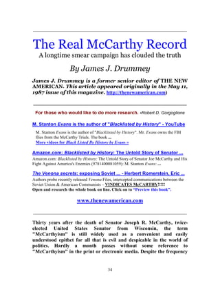 34
_____________________________________________________________
The Real McCarthy Record
A longtime smear campaign has clouded the truth
By James J. Drummey
James J. Drummey is a former senior editor of THE NEW
AMERICAN. This article appeared originally in the May 11,
1987 issue of this magazine. http://thenewamerican.com)
___________________________________________________________
For those who would like to do more research. -Robert D. Gorgoglione
M. Stanton Evans is the author of "Blacklisted by History" - YouTube
M. Stanton Evans is the author of "Blacklisted by History". Mr. Evans owns the FBI
files from the McCarthy Trials. The book ...
More videos for Black Listed By History by Evans »
Amazon.com: Blacklisted by History: The Untold Story of Senator ...
Amazon.com: Blacklisted by History: The Untold Story of Senator Joe McCarthy and His
Fight Against America's Enemies (9781400081059): M. Stanton Evans: ...
The Venona secrets: exposing Soviet ... - Herbert Romerstein, Eric ...
Authors probe recently released Venona Files, intercepted communications between the
Soviet Union & American Communists – VINDICATES McCARTHY!!!!!
Open and research the whole book on line. Click on to “Preview this book”.
www.thenewamerican.com
_____________________________________________________________
Thirty years after the death of Senator Joseph R. McCarthy, twice-
elected United States Senator from Wisconsin, the term
"McCarthyism" is still widely used as a convenient and easily
understood epithet for all that is evil and despicable in the world of
politics. Hardly a month passes without some reference to
"McCarthyism" in the print or electronic media. Despite the frequency
 