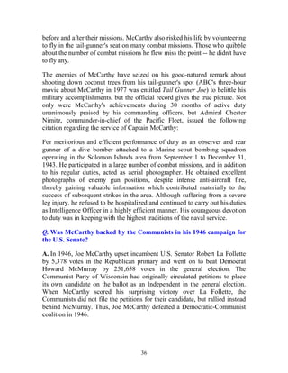 36
before and after their missions. McCarthy also risked his life by volunteering
to fly in the tail-gunner's seat on many combat missions. Those who quibble
about the number of combat missions he flew miss the point -- he didn't have
to fly any.
The enemies of McCarthy have seized on his good-natured remark about
shooting down coconut trees from his tail-gunner's spot (ABC's three-hour
movie about McCarthy in 1977 was entitled Tail Gunner Joe) to belittle his
military accomplishments, but the official record gives the true picture. Not
only were McCarthy's achievements during 30 months of active duty
unanimously praised by his commanding officers, but Admiral Chester
Nimitz, commander-in-chief of the Pacific Fleet, issued the following
citation regarding the service of Captain McCarthy:
For meritorious and efficient performance of duty as an observer and rear
gunner of a dive bomber attached to a Marine scout bombing squadron
operating in the Solomon Islands area from September 1 to December 31,
1943. He participated in a large number of combat missions, and in addition
to his regular duties, acted as aerial photographer. He obtained excellent
photographs of enemy gun positions, despite intense anti-aircraft fire,
thereby gaining valuable information which contributed materially to the
success of subsequent strikes in the area. Although suffering from a severe
leg injury, he refused to be hospitalized and continued to carry out his duties
as Intelligence Officer in a highly efficient manner. His courageous devotion
to duty was in keeping with the highest traditions of the naval service.
Q. Was McCarthy backed by the Communists in his 1946 campaign for
the U.S. Senate?
A. In 1946, Joe McCarthy upset incumbent U.S. Senator Robert La Follette
by 5,378 votes in the Republican primary and went on to beat Democrat
Howard McMurray by 251,658 votes in the general election. The
Communist Party of Wisconsin had originally circulated petitions to place
its own candidate on the ballot as an Independent in the general election.
When McCarthy scored his surprising victory over La Follette, the
Communists did not file the petitions for their candidate, but rallied instead
behind McMurray. Thus, Joe McCarthy defeated a Democratic-Communist
coalition in 1946.
 