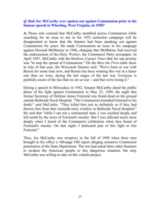 37
Q. Had Joe McCarthy ever spoken out against Communism prior to his
famous speech in Wheeling, West Virginia, in 1950?
A. Those who contend that McCarthy stumbled across Communism while
searching for an issue to use in his 1952 reelection campaign will be
disappointed to know that the Senator had been speaking out against
Communism for years. He made Communism an issue in his campaign
against Howard McMurray in 1946, charging that McMurray had received
the endorsement of the Daily Worker, the Communist Party newspaper. In
April 1947, McCarthy told the Madison Capital Times that his top priority
was "to stop the spread of Communism." On the Meet the Press radio show
in July of that year, the Wisconsin Senator said: "We've been at war with
Russia for some time now, and Russia has been winning this war at a faster
rate than we were, during the last stages of the last war. Everyone is
painfully aware of the fact that we are at war -- and that we're losing it."
During a speech in Milwaukee in 1952, Senator McCarthy dated the public
phase of his fight against Communists to May 22, 1949, the night that
former Secretary of Defense James Forrestal was found dead on the ground
outside Bethesda Naval Hospital. "The Communists hounded Forrestal to his
death," said McCarthy. "They killed him just as definitely as if they had
thrown him from that sixteenth-story window in Bethesda Naval Hospital."
He said that "while I am not a sentimental man, I was touched deeply and
left numb by the news of Forrestal's murder. But I was affected much more
deeply when I heard of the Communist celebration when they heard of
Forrestal's murder. On that night, I dedicated part of this fight to Jim
Forrestal."
Thus, Joe McCarthy was receptive in the fall of 1949 when three men
brought to his office a 100-page FBI report alleging extensive Communist
penetration of the State Department. The trio had asked three other Senators
to awaken the American people to this dangerous situation, but only
McCarthy was willing to take on this volatile project.
 