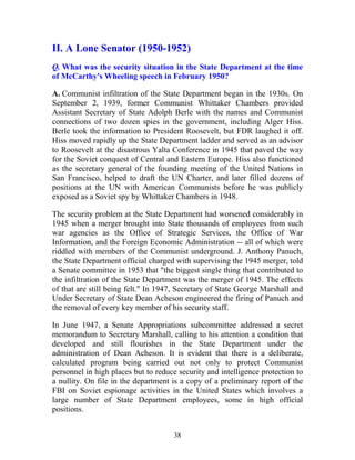 38
II. A Lone Senator (1950-1952)
Q. What was the security situation in the State Department at the time
of McCarthy's Wheeling speech in February 1950?
A. Communist infiltration of the State Department began in the 1930s. On
September 2, 1939, former Communist Whittaker Chambers provided
Assistant Secretary of State Adolph Berle with the names and Communist
connections of two dozen spies in the government, including Alger Hiss.
Berle took the information to President Roosevelt, but FDR laughed it off.
Hiss moved rapidly up the State Department ladder and served as an advisor
to Roosevelt at the disastrous Yalta Conference in 1945 that paved the way
for the Soviet conquest of Central and Eastern Europe. Hiss also functioned
as the secretary general of the founding meeting of the United Nations in
San Francisco, helped to draft the UN Charter, and later filled dozens of
positions at the UN with American Communists before he was publicly
exposed as a Soviet spy by Whittaker Chambers in 1948.
The security problem at the State Department had worsened considerably in
1945 when a merger brought into State thousands of employees from such
war agencies as the Office of Strategic Services, the Office of War
Information, and the Foreign Economic Administration -- all of which were
riddled with members of the Communist underground. J. Anthony Panuch,
the State Department official charged with supervising the 1945 merger, told
a Senate committee in 1953 that "the biggest single thing that contributed to
the infiltration of the State Department was the merger of 1945. The effects
of that are still being felt." In 1947, Secretary of State George Marshall and
Under Secretary of State Dean Acheson engineered the firing of Panuch and
the removal of every key member of his security staff.
In June 1947, a Senate Appropriations subcommittee addressed a secret
memorandum to Secretary Marshall, calling to his attention a condition that
developed and still flourishes in the State Department under the
administration of Dean Acheson. It is evident that there is a deliberate,
calculated program being carried out not only to protect Communist
personnel in high places but to reduce security and intelligence protection to
a nullity. On file in the department is a copy of a preliminary report of the
FBI on Soviet espionage activities in the United States which involves a
large number of State Department employees, some in high official
positions.
 