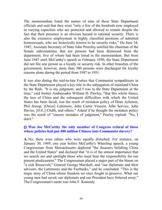 39
The memorandum listed the names of nine of these State Department
officials and said that they were "only a few of the hundreds now employed
in varying capacities who are protected and allowed to remain despite the
fact that their presence is an obvious hazard to national security. There is
also the extensive employment in highly classified positions of admitted
homosexuals, who are historically known to be security risks." On June 24,
1947, Assistant Secretary of State John Peurifoy notified the chairman of the
Senate subcommittee that ten persons had been dismissed from the
department, five of whom had been listed in the memorandum. But from
June 1947 until McCarthy's speech in February 1950, the State Department
did not fire one person as a loyalty or security risk. In other branches of the
government, however, more than 300 persons were discharged for loyalty
reasons alone during the period from 1947 to 1951.
It was also during the mid-to-late Forties that Communist sympathizers in
the State Department played a key role in the subjugation of mainland China
by the Reds. "It is my judgment, and I was in the State Department at the
time," said former Ambassador William D. Pawley, "that this whole fiasco,
the loss of China and the subsequent difficulties with which the United
States has been faced, was the result of mistaken policy of Dean Acheson,
Phil Jessup, [Owen] Lattimore, John Carter Vincent, John Service, John
Davies, [O.E.] Clubb, and others." Asked if he thought the mistaken policy
was the result of "sincere mistakes of judgment," Pawley replied: "No, I
don't."
Q. Was Joe McCarthy the only member of Congress critical of those
whose policies had put 400 million Chinese into Communist slavery?
A. No, there were others who were equally disturbed. For instance, on
January 30, 1949, one year before McCarthy's Wheeling speech, a young
Congressman from Massachusetts deplored "the disasters befalling China
and the United States" and declared that "it is of the utmost importance that
we search out and spotlight those who must bear the responsibility for our
present predicament." The Congressman placed a major part of the blame on
"a sick Roosevelt," General George Marshall, and "our diplomats and their
advisors, the Lattimores and the Fairbanks," and he concluded: "This is the
tragic story of China whose freedom we once fought to preserve. What our
young men had saved, our diplomats and our President have frittered away."
The Congressman's name was John F. Kennedy.
 