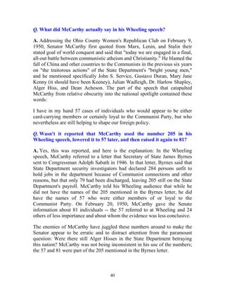 40
Q. What did McCarthy actually say in his Wheeling speech?
A. Addressing the Ohio County Women's Republican Club on February 9,
1950, Senator McCarthy first quoted from Marx, Lenin, and Stalin their
stated goal of world conquest and said that "today we are engaged in a final,
all-out battle between communistic atheism and Christianity." He blamed the
fall of China and other countries to the Communists in the previous six years
on "the traitorous actions" of the State Department's "bright young men,"
and he mentioned specifically John S. Service, Gustavo Duran, Mary Jane
Kenny (it should have been Keeney), Julian Wadleigh, Dr. Harlow Shapley,
Alger Hiss, and Dean Acheson. The part of the speech that catapulted
McCarthy from relative obscurity into the national spotlight contained these
words:
I have in my hand 57 cases of individuals who would appear to be either
card-carrying members or certainly loyal to the Communist Party, but who
nevertheless are still helping to shape our foreign policy.
Q. Wasn't it reported that McCarthy used the number 205 in his
Wheeling speech, lowered it to 57 later, and then raised it again to 81?
A. Yes, this was reported, and here is the explanation: In the Wheeling
speech, McCarthy referred to a letter that Secretary of State James Byrnes
sent to Congressman Adolph Sabath in 1946. In that letter, Byrnes said that
State Department security investigators had declared 284 persons unfit to
hold jobs in the department because of Communist connections and other
reasons, but that only 79 had been discharged, leaving 205 still on the State
Department's payroll. McCarthy told his Wheeling audience that while he
did not have the names of the 205 mentioned in the Byrnes letter, he did
have the names of 57 who were either members of or loyal to the
Communist Party. On February 20, 1950, McCarthy gave the Senate
information about 81 individuals -- the 57 referred to at Wheeling and 24
others of less importance and about whom the evidence was less conclusive.
The enemies of McCarthy have juggled these numbers around to make the
Senator appear to be erratic and to distract attention from the paramount
question: Were there still Alger Hisses in the State Department betraying
this nation? McCarthy was not being inconsistent in his use of the numbers;
the 57 and 81 were part of the 205 mentioned in the Byrnes letter.
 