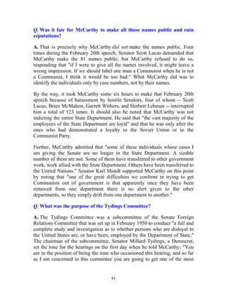 41
Q. Was it fair for McCarthy to make all those names public and ruin
reputations?
A. That is precisely why McCarthy did not make the names public. Four
times during the February 20th speech, Senator Scott Lucas demanded that
McCarthy make the 81 names public, but McCarthy refused to do so,
responding that "if I were to give all the names involved, it might leave a
wrong impression. If we should label one man a Communist when he is not
a Communist, I think it would be too bad." What McCarthy did was to
identify the individuals only by case numbers, not by their names.
By the way, it took McCarthy some six hours to make that February 20th
speech because of harassment by hostile Senators, four of whom -- Scott
Lucas, Brien McMahon, Garrett Withers, and Herbert Lehman -- interrupted
him a total of 123 times. It should also be noted that McCarthy was not
indicting the entire State Department. He said that "the vast majority of the
employees of the State Department are loyal" and that he was only after the
ones who had demonstrated a loyalty to the Soviet Union or to the
Communist Party.
Further, McCarthy admitted that "some of these individuals whose cases I
am giving the Senate are no longer in the State Department. A sizable
number of them are not. Some of them have transferred to other government
work, work allied with the State Department. Others have been transferred to
the United Nations." Senator Karl Mundt supported McCarthy on this point
by noting that "one of the great difficulties we confront in trying to get
Communists out of government is that apparently once they have been
removed from one department there is no alert given to the other
departments, so they simply drift from one department to another."
Q. What was the purpose of the Tydings Committee?
A. The Tydings Committee was a subcommittee of the Senate Foreign
Relations Committee that was set up in February 1950 to conduct "a full and
complete study and investigation as to whether persons who are disloyal to
the United States are, or have been, employed by the Department of State."
The chairman of the subcommittee, Senator Millard Tydings, a Democrat,
set the tone for the hearings on the first day when he told McCarthy: "You
are in the position of being the man who occasioned this hearing, and so far
as I am concerned in this committee you are going to get one of the most
 