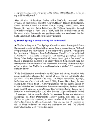 42
complete investigations ever given in the history of this Republic, so far as
my abilities will permit."
After 31 days of hearings, during which McCarthy presented public
evidence on nine persons (Dorothy Kenyon, Haldore Hanson, Philip Jessup,
Esther Brunauer, Frederick Schuman, Harlow Shapley, Gustavo Duran, John
Stewart Service, and Owen Lattimore), the Tydings Committee labeled
McCarthy's charges a "fraud" and a "hoax," said that the individuals on his
list were neither Communist nor pro-Communist, and concluded that the
State Department had an effective security program.
Q. Did the Tydings Committee carry out its mandate?
A. Not by a long shot. The Tydings Committee never investigated State
Department security at all and did not come close to conducting the "full and
complete study and investigation" it was supposed to conduct. Tydings and
his Democratic colleagues, Brien McMahon and Theodore Green, subjected
McCarthy to considerable interruptions and heckling, prompting Senator
Henry Cabot Lodge to protest that McCarthy "never gets a fair shake" in
trying to present his evidence in an orderly fashion. So persistent were the
interruptions and statements of the Democratic trio during the first two days
of the hearings that McCarthy was allowed only a total of 17½ minutes of
direct testimony.
While the Democrats were hostile to McCarthy and to any witnesses that
could confirm his charges, they fawned all over the six individuals who
appeared before the committee to deny McCarthy's accusations. Tydings,
McMahon, and Green not only treated Philip Jessup like a hero, for one
example, but refused to let McCarthy present his full case against Jessup or
to cross-examine him. Furthermore, the committee majority declined to call
more than 20 witnesses whom Senator Bourke Hickenlooper thought were
important to the investigation. And when Senator Lodge read into the record
19 questions that he thought should be answered before the committee
exonerated the State Department's security system, not only did the
Democrats ignore the questions, but some member of the committee or the
staff deleted from the official transcript of the hearings the 19 questions as
well as other testimony that made the committee look bad. The deleted
material amounted to 35 typewritten pages.
 