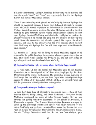 43
It is clear then that the Tydings Committee did not carry out its mandate and
that the words "fraud" and "hoax" more accurately describe the Tydings
Report than they do McCarthy's charges.
There is one other dirty trick played on McCarthy by Senator Tydings that
should be mentioned because it shows how dishonest McCarthy's enemies
were. McCarthy wanted to present his information in closed sessions, but
Tydings insisted on public sessions. So when McCarthy arrived at the first
hearing, he gave reporters a press release about Dorothy Kenyon, his first
case. Tydings then told McCarthy publicly that he could give his evidence in
executive session if he wished and gave him two minutes to make up his
mind. Since the committee had already rejected his request for closed
sessions, and since he had already given the press material about his first
case, McCarthy told Tydings that "we will have to proceed with this one in
open session."
As deceitful as Tydings was in trying to make McCarthy appear to be
responsible for public hearings, the reporters who were present were just as
bad. They knew what Tydings was trying to do, and yet they joined in
spreading this malicious falsehood about McCarthy.
Q. So, was McCarthy right or wrong about the State Department?
A. He was right. Of the 110 names that McCarthy gave to the Tydings
Committee to be investigated, 62 of them were employed by the State
Department at the time of the hearings. The committee cleared everyone on
McCarthy's list, but within a year the State Department started proceedings
against 49 of the 62. By the end of 1954, 81 of those on McCarthy's list had
left the government either by dismissal or resignation.
Q. Can you cite some particular examples?
A. Sure. Let's take three of McCarthy's nine public cases -- those of John
Stewart Service, Philip Jessup, and Owen Lattimore.* Five years before
McCarthy mentioned the name of John Stewart Service, Service was
arrested for giving classified documents to the editors of Amerasia, a
Communist magazine. The Truman Administration, however, managed to
cover up the espionage scandal and Service was never punished for his
crime. McCarthy also produced considerable evidence that Service had been
"part of the pro-Soviet group" that wanted to bring Communism to China,
but the Tydings Committee said that Service was "not disloyal, pro-
 