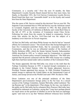 44
Communist, or a security risk." Over the next 18 months, the State
Department's Loyalty Security Board cleared Service four more times, but
finally, in December 1951, the Civil Service Commission Loyalty Review
Board found that there was "reasonable doubt" as to his loyalty and ousted
him from the State Department.
Was the career of Mr. Service ruined by this decision? Not on your life. The
Supreme Court reinstated him in 1956 and Service was the American consul
in Liverpool, England, until his retirement in 1962. He then joined the
faculty of the University of California at Berkeley and visited Red China in
the fall of 1971 at the invitation of Communist tyrant Chou En-lai.
Following his return from the country he helped to communize, Service
wrote four articles for the New York Times and was the subject of a
laudatory cover interview in Parade magazine.
All that Joe McCarthy said about Philip Jessup was that he had an "unusual
affinity for Communist causes." The record shows that Jessup belonged to at
least five Communist-controlled fronts, that he associated closely with
Communists, and that he was an influential member of the Institute of
Pacific Relations (IPR), which the Senate Internal Security Subcommittee
(SISS) described in 1952 as "a vehicle used by Communists to orientate
American Far Eastern policy toward Communist objectives." The SISS also
reported that 46 persons connected with the IPR while Jessup was a leading
light there had been named under oath as members of the Communist Party.
The Senate apparently felt that McCarthy was closer to the truth than the
Tydings Committee because in 1951 it rejected Jessup's nomination as a
delegate to the United Nations. After the Senate adjourned, however,
President Truman appointed him anyway. In 1960, President Eisenhower
named Jessup to represent the United States on the International Court of
Justice, and Jessup served on the World Court until 1969. He died in 1986.
Owen Lattimore was one of the principal architects of the State
Department's pro-Communist foreign policy in the Far East. In a closed
session of the Tydings Committee, Senator McCarthy called Lattimore "the
top Russian spy" in the department. (That charge, by the way, was leaked to
the public not by McCarthy but by columnist Drew Pearson.) McCarthy later
modified his statement on Lattimore, saying that "I may have perhaps placed
too much stress on the question of whether or not he has been an espionage
agent," and went on to say that "thirteen different witnesses have testified
 
