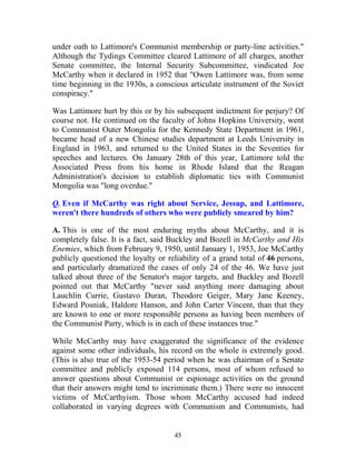 45
under oath to Lattimore's Communist membership or party-line activities."
Although the Tydings Committee cleared Lattimore of all charges, another
Senate committee, the Internal Security Subcommittee, vindicated Joe
McCarthy when it declared in 1952 that "Owen Lattimore was, from some
time beginning in the 1930s, a conscious articulate instrument of the Soviet
conspiracy."
Was Lattimore hurt by this or by his subsequent indictment for perjury? Of
course not. He continued on the faculty of Johns Hopkins University, went
to Communist Outer Mongolia for the Kennedy State Department in 1961,
became head of a new Chinese studies department at Leeds University in
England in 1963, and returned to the United States in the Seventies for
speeches and lectures. On January 28th of this year, Lattimore told the
Associated Press from his home in Rhode Island that the Reagan
Administration's decision to establish diplomatic ties with Communist
Mongolia was "long overdue."
Q. Even if McCarthy was right about Service, Jessup, and Lattimore,
weren't there hundreds of others who were publicly smeared by him?
A. This is one of the most enduring myths about McCarthy, and it is
completely false. It is a fact, said Buckley and Bozell in McCarthy and His
Enemies, which from February 9, 1950, until January 1, 1953, Joe McCarthy
publicly questioned the loyalty or reliability of a grand total of 46 persons,
and particularly dramatized the cases of only 24 of the 46. We have just
talked about three of the Senator's major targets, and Buckley and Bozell
pointed out that McCarthy "never said anything more damaging about
Lauchlin Currie, Gustavo Duran, Theodore Geiger, Mary Jane Keeney,
Edward Posniak, Haldore Hanson, and John Carter Vincent, than that they
are known to one or more responsible persons as having been members of
the Communist Party, which is in each of these instances true."
While McCarthy may have exaggerated the significance of the evidence
against some other individuals, his record on the whole is extremely good.
(This is also true of the 1953-54 period when he was chairman of a Senate
committee and publicly exposed 114 persons, most of whom refused to
answer questions about Communist or espionage activities on the ground
that their answers might tend to incriminate them.) There were no innocent
victims of McCarthyism. Those whom McCarthy accused had indeed
collaborated in varying degrees with Communism and Communists, had
 