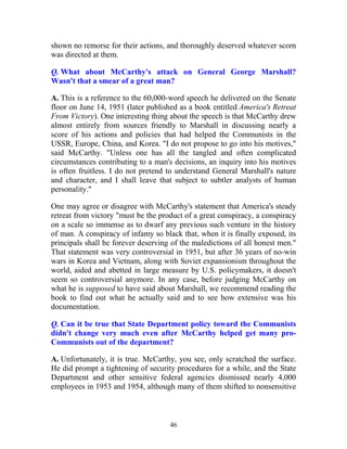 46
shown no remorse for their actions, and thoroughly deserved whatever scorn
was directed at them.
Q. What about McCarthy's attack on General George Marshall?
Wasn't that a smear of a great man?
A. This is a reference to the 60,000-word speech he delivered on the Senate
floor on June 14, 1951 (later published as a book entitled America's Retreat
From Victory). One interesting thing about the speech is that McCarthy drew
almost entirely from sources friendly to Marshall in discussing nearly a
score of his actions and policies that had helped the Communists in the
USSR, Europe, China, and Korea. "I do not propose to go into his motives,"
said McCarthy. "Unless one has all the tangled and often complicated
circumstances contributing to a man's decisions, an inquiry into his motives
is often fruitless. I do not pretend to understand General Marshall's nature
and character, and I shall leave that subject to subtler analysts of human
personality."
One may agree or disagree with McCarthy's statement that America's steady
retreat from victory "must be the product of a great conspiracy, a conspiracy
on a scale so immense as to dwarf any previous such venture in the history
of man. A conspiracy of infamy so black that, when it is finally exposed, its
principals shall be forever deserving of the maledictions of all honest men."
That statement was very controversial in 1951, but after 36 years of no-win
wars in Korea and Vietnam, along with Soviet expansionism throughout the
world, aided and abetted in large measure by U.S. policymakers, it doesn't
seem so controversial anymore. In any case, before judging McCarthy on
what he is supposed to have said about Marshall, we recommend reading the
book to find out what he actually said and to see how extensive was his
documentation.
Q. Can it be true that State Department policy toward the Communists
didn't change very much even after McCarthy helped get many pro-
Communists out of the department?
A. Unfortunately, it is true. McCarthy, you see, only scratched the surface.
He did prompt a tightening of security procedures for a while, and the State
Department and other sensitive federal agencies dismissed nearly 4,000
employees in 1953 and 1954, although many of them shifted to nonsensitive
 