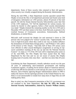 47
departments. Some of these security risks returned to their old agencies
when security was virtually scrapped during the Kennedy Administration.
During the mid-1950s, a State Department security specialist named Otto
Otepka reviewed the files of all department personnel and found some kind
of derogatory information on 1,943 persons, almost 20 percent of the total
payroll. He told the Senate Internal Security Subcommittee years later that
of the 1,943 employees, 722 "left the department for various reasons, but
mostly by transfer to other agencies, before a final security determination
was made." Otepka trimmed the remaining number on the list to 858 and in
December 1955 sent their names to his boss, Scott McLeod, as persons to be
watched because of Communist associations, homosexuality, habitual
drunkenness, or mental illness.
McLeod's staff reviewed the Otepka list and narrowed it down to 258
persons who were judged to be "serious" security risks. "Approximately 150
were in high-level posts where they could in one way or another influence
the formulation of United States foreign policy," said William J. Gill, author
of The Ordeal of Otto Otepka. "And fully half of these 258 serious cases
were officials in either crucial Intelligence assignments or serving on top-
secret committees reaching all the way up and into the National Security
Council." As many as 175 of the 258 were still in important policy posts as
of the mid-1960s, but Otto Otepka had been ousted from the State
Department by that time and we are not aware of anyone like Otepka
keeping track of security risks since then -- and that was more than 20 years
ago.
Considering the State Department's virtually unbroken record over the past
30 years of undermining anti-Communist governments and backing
Communist regimes, of putting Soviet desires ahead of American interests,
of allowing 200 Soviet nationals to work and spy for years in our embassy in
Moscow, and of bitterly opposing Reagan Administration efforts in 1986 to
reduce the massive Soviet espionage presence at the United Nations by one-
third, it is not unreasonable to wonder how many heirs of Alger Hiss are still
making policy there.
Bear in mind, too, that Communist penetration of the U.S. government was
not confined to the State Department. On July 30, 1953, the Senate
Internal Security Subcommittee, chaired by Senator William Jenner,
 