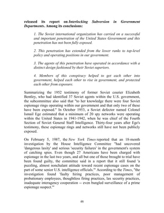 48
released its report on Interlocking Subversion in Government
Departments. Among its conclusions:
1. The Soviet international organization has carried on a successful
and important penetration of the United States Government and this
penetration has not been fully exposed.
2. This penetration has extended from the lower ranks to top-level
policy and operating positions in our government.
3. The agents of this penetration have operated in accordance with a
distinct design fashioned by their Soviet superiors.
4. Members of this conspiracy helped to get each other into
government, helped each other to rise in government, and protected
each other from exposure.
Summarizing the 1952 testimony of former Soviet courier Elizabeth
Bentley, who had identified 37 Soviet agents within the U.S. government,
the subcommittee also said that "to her knowledge there were four Soviet
espionage rings operating within our government and that only two of these
have been exposed." In October 1953, a Soviet defector named Colonel
Ismail Ege estimated that a minimum of 20 spy networks were operating
within the United States in 1941-1942, when he was chief of the Fourth
Section of Soviet General Staff Intelligence. Thirty-four years after Ege's
testimony, these espionage rings and networks still have not been publicly
exposed.
On February 5, 1987, the New York Times reported that an 18-month
investigation by the House Intelligence Committee "had uncovered
'dangerous laxity' and serious 'security failures' in the government's system
of catching spies. Even though 27 Americans have been charged with
espionage in the last two years, and all but one of those brought to trial have
been found guilty, the committee said in a report that it still found 'a
puzzling, almost nonchalant attitude toward recent espionage cases on the
part of some senior U.S. intelligence officials.'" According to the Times, "the
investigation found 'faulty hiring practices, poor management of
probationary employees, thoughtless firing practices, lax security practices,
inadequate interagency cooperation -- even bungled surveillance of a prime
espionage suspect.'"
 