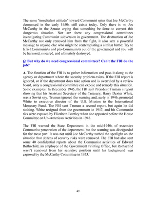 49
The same "nonchalant attitude" toward Communist spies that Joe McCarthy
denounced in the early 1950s still exists today. Only there is no Joe
McCarthy in the Senate urging that something be done to correct this
dangerous situation. Nor are there any congressional committees
investigating Communist subversion in government. The destruction of Joe
McCarthy not only removed him from the fight, it also sent a powerful
message to anyone else who might be contemplating a similar battle: Try to
ferret Communists and pro-Communists out of the government and you will
be harassed, smeared, and ultimately destroyed.
Q. But why do we need congressional committees? Can't the FBI do the
job?
A. The function of the FBI is to gather information and pass it along to the
agency or department where the security problem exists. If the FBI report is
ignored, or if the department does take action and is overruled by a review
board, only a congressional committee can expose and remedy this situation.
Some examples: In December 1945, the FBI sent President Truman a report
showing that his Assistant Secretary of the Treasury, Harry Dexter White,
was a Soviet spy. Truman ignored the warning and, early in 1946, promoted
White to executive director of the U.S. Mission to the International
Monetary Fund. The FBI sent Truman a second report, but again he did
nothing. White resigned from the government in 1947, and his Communist
ties were exposed by Elizabeth Bentley when she appeared before the House
Committee on Un-American Activities in 1948.
The FBI warned the State Department in the mid-1940s of extensive
Communist penetration of the department, but the warning was disregarded
for the most part. It was not until Joe McCarthy turned the spotlight on the
situation that dozens of security risks were removed. The FBI had also sent
some 40 confidential reports about the Communist activities of Edward
Rothschild, an employee of the Government Printing Office, but Rothschild
wasn't removed from his sensitive position until his background was
exposed by the McCarthy Committee in 1953.
 