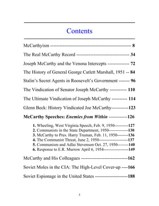 5
_____________________________________________________________
Contents
_____________________________________________________________
McCarthyism ---------------------------------------------------- 8
The Real McCarthy Record ---------------------------------- 34
Joseph McCarthy and the Venona Intercepts -------------- 72
The History of General George Catlett Marshall, 1951 -- 84
Stalin’s Secret Agents in Roosevelt’s Government ------- 96
The Vindication of Senator Joseph McCarthy ----------- 110
The Ultimate Vindication of Joseph McCarthy ---------- 114
Glenn Beck: History Vindicated Joe McCarthy-----------123
McCarthy Speeches: Enemies from Within ------------126
1. Wheeling, West Virginia Speech, Feb. 9, 1950----------127
2. Communists in the State Department, 1950--------------130
3. McCarthy to Pres. Harry Truman, Feb. 11, 1950--------136
4. The Communist Threat, June 2, 1950---------------------137
5. Communism and Adlai Stevenson Oct. 27, 1950--------140
6. Response to E.R. Murrow April 6, 1954------------------149
McCarthy and His Colleagues ------------------------------162
Soviet Moles in the CIA: The High-Level Cover-up ----166
Soviet Espionage in the United States ---------------------188
 
