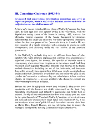 50
III. Committee Chairman (1953-54)
Q. Granted that congressional investigating committees can serve an
important purpose, weren't McCarthy's methods terrible and didn't he
subject witnesses to awful harassment?
A. Now we're into an entirely different phase of McCarthy's career. For three
years, he had been one lone Senator crying in the wilderness. With the
Republicans taking control of the Senate in January 1953, however, Joe
McCarthy became chairman of the Senate Permanent Investigations
Subcommittee. No longer did he have to rely solely upon public speeches to
inform the American people of the Communist threat to America. He was
now chairman of a Senate committee with a mandate to search out graft,
incompetence, and disloyalty inside the vast reaches of the American
government.
As for McCarthy's methods, they were no different from those of other
Senators who were generally applauded for vigorous cross-examination of
organized crime figures, for instance. The question of methods seems to
come up only when subversives or spies are on the witness stand. And those
who most loudly deplored McCarthy's methods often resorted to the foulest
methods themselves, including the use of lies, half-truths, and innuendos
designed to stir up hysteria against him. What some people seemingly do not
understand is that Communists are evildoers and that those who give aid and
comfort to Communists -- whether they are called dupes, fellow travelers,
liberals, or progressives -- are also evildoers who should be exposed and
removed from positions of influence.
Traitors and spies in high places are not easy to identify. They do not wear
sweatshirts with the hammer and sickle emblazoned on the front. Only
painstaking investigation and exhaustive questioning can reveal them as
enemies. So why all the condemnation for those who expose spies and none
for the spies themselves? Why didn't McCarthy's critics expose a traitor now
and then and show everyone how much better they could do it? No, it was
much easier to hound out of public life such determined enemies of the Reds
as Martin Dies, Parnell Thomas, and Joe McCarthy than to muster the
courage to face up to the howling Communist wolfpack themselves.
 