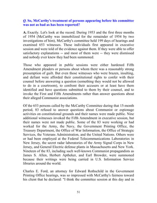 51
Q. So, McCarthy's treatment of persons appearing before his committee
was not as bad as has been reported?
A. Exactly. Let's look at the record. During 1953 and the first three months
of 1954 (McCarthy was immobilized for the remainder of 1954 by two
investigations of him), McCarthy's committee held 199 days of hearings and
examined 653 witnesses. These individuals first appeared in executive
session and were told of the evidence against them. If they were able to offer
satisfactory explanations -- and most of them were -- they were dismissed
and nobody ever knew they had been summoned.
Those who appeared in public sessions were either hardened Fifth
Amendment pleaders or persons about whom there was a reasonably strong
presumption of guilt. But even those witnesses who were brazen, insulting,
and defiant were afforded their constitutional rights to confer with their
counsel before answering a question (something they would not be allowed
to do in a courtroom), to confront their accusers or at least have them
identified and have questions submitted to them by their counsel, and to
invoke the First and Fifth Amendments rather than answer questions about
their alleged Communist associations.
Of the 653 persons called by the McCarthy Committee during that 15-month
period, 83 refused to answer questions about Communist or espionage
activities on constitutional grounds and their names were made public. Nine
additional witnesses invoked the Fifth Amendment in executive session, but
their names were not made public. Some of the 83 were working or had
worked for the Army, the Navy, the Government Printing Office, the
Treasury Department, the Office of War Information, the Office of Strategic
Services, the Veterans Administration, and the United Nations. Others were
or had been employed at the Federal Telecommunications Laboratories in
New Jersey, the secret radar laboratories of the Army Signal Corps in New
Jersey, and General Electric defense plants in Massachusetts and New York.
Nineteen of the 83, including such well-known Communist propagandists as
James S. Allen, Herbert Aptheker, and Earl Browder, were summoned
because their writings were being carried in U.S. Information Service
libraries around the world.
Charles E. Ford, an attorney for Edward Rothschild in the Government
Printing Office hearings, was so impressed with McCarthy's fairness toward
his client that he declared: "I think the committee session at this day and in
 