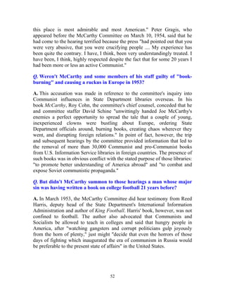 52
this place is most admirable and most American." Peter Gragis, who
appeared before the McCarthy Committee on March 10, 1954, said that he
had come to the hearing terrified because the press "had pointed out that you
were very abusive, that you were crucifying people .... My experience has
been quite the contrary. I have, I think, been very understandingly treated. I
have been, I think, highly respected despite the fact that for some 20 years I
had been more or less an active Communist."
Q. Weren't McCarthy and some members of his staff guilty of "book-
burning" and causing a ruckus in Europe in 1953?
A. This accusation was made in reference to the committee's inquiry into
Communist influences in State Department libraries overseas. In his
book McCarthy, Roy Cohn, the committee's chief counsel, conceded that he
and committee staffer David Schine "unwittingly handed Joe McCarthy's
enemies a perfect opportunity to spread the tale that a couple of young,
inexperienced clowns were bustling about Europe, ordering State
Department officials around, burning books, creating chaos wherever they
went, and disrupting foreign relations." In point of fact, however, the trip
and subsequent hearings by the committee provided information that led to
the removal of more than 30,000 Communist and pro-Communist books
from U.S. Information Service libraries in foreign countries. The presence of
such books was in obvious conflict with the stated purpose of those libraries:
"to promote better understanding of America abroad" and "to combat and
expose Soviet communistic propaganda."
Q. But didn't McCarthy summon to those hearings a man whose major
sin was having written a book on college football 21 years before?
A. In March 1953, the McCarthy Committee did hear testimony from Reed
Harris, deputy head of the State Department's International Information
Administration and author of King Football. Harris' book, however, was not
confined to football. The author also advocated that Communists and
Socialists be allowed to teach in colleges and said that hungry people in
America, after "watching gangsters and corrupt politicians gulp joyously
from the horn of plenty," just might "decide that even the horrors of those
days of fighting which inaugurated the era of communism in Russia would
be preferable to the present state of affairs" in the United States.
 