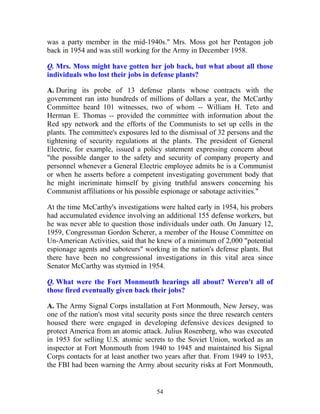 54
was a party member in the mid-1940s." Mrs. Moss got her Pentagon job
back in 1954 and was still working for the Army in December 1958.
Q. Mrs. Moss might have gotten her job back, but what about all those
individuals who lost their jobs in defense plants?
A. During its probe of 13 defense plants whose contracts with the
government ran into hundreds of millions of dollars a year, the McCarthy
Committee heard 101 witnesses, two of whom -- William H. Teto and
Herman E. Thomas -- provided the committee with information about the
Red spy network and the efforts of the Communists to set up cells in the
plants. The committee's exposures led to the dismissal of 32 persons and the
tightening of security regulations at the plants. The president of General
Electric, for example, issued a policy statement expressing concern about
"the possible danger to the safety and security of company property and
personnel whenever a General Electric employee admits he is a Communist
or when he asserts before a competent investigating government body that
he might incriminate himself by giving truthful answers concerning his
Communist affiliations or his possible espionage or sabotage activities."
At the time McCarthy's investigations were halted early in 1954, his probers
had accumulated evidence involving an additional 155 defense workers, but
he was never able to question those individuals under oath. On January 12,
1959, Congressman Gordon Scherer, a member of the House Committee on
Un-American Activities, said that he knew of a minimum of 2,000 "potential
espionage agents and saboteurs" working in the nation's defense plants. But
there have been no congressional investigations in this vital area since
Senator McCarthy was stymied in 1954.
Q. What were the Fort Monmouth hearings all about? Weren't all of
those fired eventually given back their jobs?
A. The Army Signal Corps installation at Fort Monmouth, New Jersey, was
one of the nation's most vital security posts since the three research centers
housed there were engaged in developing defensive devices designed to
protect America from an atomic attack. Julius Rosenberg, who was executed
in 1953 for selling U.S. atomic secrets to the Soviet Union, worked as an
inspector at Fort Monmouth from 1940 to 1945 and maintained his Signal
Corps contacts for at least another two years after that. From 1949 to 1953,
the FBI had been warning the Army about security risks at Fort Monmouth,
 