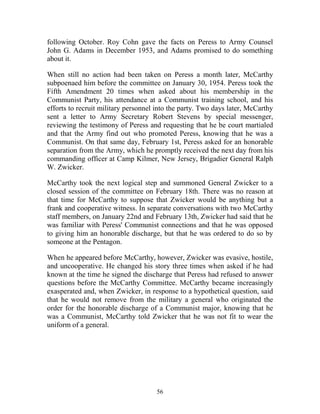 56
following October. Roy Cohn gave the facts on Peress to Army Counsel
John G. Adams in December 1953, and Adams promised to do something
about it.
When still no action had been taken on Peress a month later, McCarthy
subpoenaed him before the committee on January 30, 1954. Peress took the
Fifth Amendment 20 times when asked about his membership in the
Communist Party, his attendance at a Communist training school, and his
efforts to recruit military personnel into the party. Two days later, McCarthy
sent a letter to Army Secretary Robert Stevens by special messenger,
reviewing the testimony of Peress and requesting that he be court martialed
and that the Army find out who promoted Peress, knowing that he was a
Communist. On that same day, February 1st, Peress asked for an honorable
separation from the Army, which he promptly received the next day from his
commanding officer at Camp Kilmer, New Jersey, Brigadier General Ralph
W. Zwicker.
McCarthy took the next logical step and summoned General Zwicker to a
closed session of the committee on February 18th. There was no reason at
that time for McCarthy to suppose that Zwicker would be anything but a
frank and cooperative witness. In separate conversations with two McCarthy
staff members, on January 22nd and February 13th, Zwicker had said that he
was familiar with Peress' Communist connections and that he was opposed
to giving him an honorable discharge, but that he was ordered to do so by
someone at the Pentagon.
When he appeared before McCarthy, however, Zwicker was evasive, hostile,
and uncooperative. He changed his story three times when asked if he had
known at the time he signed the discharge that Peress had refused to answer
questions before the McCarthy Committee. McCarthy became increasingly
exasperated and, when Zwicker, in response to a hypothetical question, said
that he would not remove from the military a general who originated the
order for the honorable discharge of a Communist major, knowing that he
was a Communist, McCarthy told Zwicker that he was not fit to wear the
uniform of a general.
 