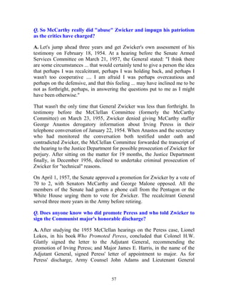 57
Q. So McCarthy really did "abuse" Zwicker and impugn his patriotism
as the critics have charged?
A. Let's jump ahead three years and get Zwicker's own assessment of his
testimony on February 18, 1954. At a hearing before the Senate Armed
Services Committee on March 21, 1957, the General stated: "I think there
are some circumstances ... that would certainly tend to give a person the idea
that perhaps I was recalcitrant, perhaps I was holding back, and perhaps I
wasn't too cooperative .... I am afraid I was perhaps overcautious and
perhaps on the defensive, and that this feeling ... may have inclined me to be
not as forthright, perhaps, in answering the questions put to me as I might
have been otherwise."
That wasn't the only time that General Zwicker was less than forthright. In
testimony before the McClellan Committee (formerly the McCarthy
Committee) on March 23, 1955, Zwicker denied giving McCarthy staffer
George Anastos derogatory information about Irving Peress in their
telephone conversation of January 22, 1954. When Anastos and the secretary
who had monitored the conversation both testified under oath and
contradicted Zwicker, the McClellan Committee forwarded the transcript of
the hearing to the Justice Department for possible prosecution of Zwicker for
perjury. After sitting on the matter for 19 months, the Justice Department
finally, in December 1956, declined to undertake criminal prosecution of
Zwicker for "technical" reasons.
On April 1, 1957, the Senate approved a promotion for Zwicker by a vote of
70 to 2, with Senators McCarthy and George Malone opposed. All the
members of the Senate had gotten a phone call from the Pentagon or the
White House urging them to vote for Zwicker. The recalcitrant General
served three more years in the Army before retiring.
Q. Does anyone know who did promote Peress and who told Zwicker to
sign the Communist major's honorable discharge?
A. After studying the 1955 McClellan hearings on the Peress case, Lionel
Lokos, in his book Who Promoted Peress, concluded that Colonel H.W.
Glattly signed the letter to the Adjutant General, recommending the
promotion of Irving Peress; and Major James E. Harris, in the name of the
Adjutant General, signed Peress' letter of appointment to major. As for
Peress' discharge, Army Counsel John Adams and Lieutenant General
 