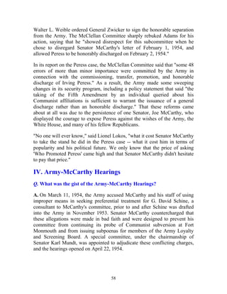 58
Walter L. Weible ordered General Zwicker to sign the honorable separation
from the Army. The McClellan Committee sharply rebuked Adams for his
action, saying that he "showed disrespect for this subcommittee when he
chose to disregard Senator McCarthy's letter of February 1, 1954, and
allowed Peress to be honorably discharged on February 2, 1954."
In its report on the Peress case, the McClellan Committee said that "some 48
errors of more than minor importance were committed by the Army in
connection with the commissioning, transfer, promotion, and honorable
discharge of Irving Peress." As a result, the Army made some sweeping
changes in its security program, including a policy statement that said "the
taking of the Fifth Amendment by an individual queried about his
Communist affiliations is sufficient to warrant the issuance of a general
discharge rather than an honorable discharge." That these reforms came
about at all was due to the persistence of one Senator, Joe McCarthy, who
displayed the courage to expose Peress against the wishes of the Army, the
White House, and many of his fellow Republicans.
"No one will ever know," said Lionel Lokos, "what it cost Senator McCarthy
to take the stand he did in the Peress case -- what it cost him in terms of
popularity and his political future. We only know that the price of asking
'Who Promoted Peress' came high and that Senator McCarthy didn't hesitate
to pay that price."
IV. Army-McCarthy Hearings
Q. What was the gist of the Army-McCarthy Hearings?
A. On March 11, 1954, the Army accused McCarthy and his staff of using
improper means in seeking preferential treatment for G. David Schine, a
consultant to McCarthy's committee, prior to and after Schine was drafted
into the Army in November 1953. Senator McCarthy countercharged that
these allegations were made in bad faith and were designed to prevent his
committee from continuing its probe of Communist subversion at Fort
Monmouth and from issuing subpoenas for members of the Army Loyalty
and Screening Board. A special committee, under the chairmanship of
Senator Karl Mundt, was appointed to adjudicate these conflicting charges,
and the hearings opened on April 22, 1954.
 
