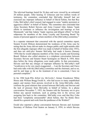 59
The televised hearings lasted for 36 days and were viewed by an estimated
20 million people. After hearing 32 witnesses and two million words of
testimony, the committee concluded that McCarthy himself had not
exercised any improper influence in behalf of David Schine, but that Roy
Cohn, McCarthy's chief counsel, had engaged in some "unduly persistent or
aggressive efforts" in behalf of Schine. The committee also concluded that
Army Secretary Robert Stevens and Army Counsel John Adams "made
efforts to terminate or influence the investigation and hearings at Fort
Monmouth," and that Adams "made vigorous and diligent efforts" to block
subpoenas for members of the Army Loyalty and Screening Board "by
means of personal appeal to certain members of the [McCarthy] committee."
In a separate statement that concurred with the special committee report,
Senator Everett Dirksen demonstrated the weakness of the Army case by
noting that the Army did not make its charges public until eight months after
the first allegedly improper effort was made in behalf of Schine (July 1953),
and then not until after Senator McCarthy had made it known (January
1954) that he would subpoena members of the Army Loyalty and Screening
Board. Dirksen also called attention to a telephone conversation between
Secretary Stevens and Senator Stuart Symington on March 8, 1954, three
days before the Army allegations were made public. In that conversation,
Stevens said that any charges of improper influence by McCarthy's staff
"would prove to be very much exaggerated .... I am the Secretary and I have
had some talks with the [McCarthy] committee and the chairman, and so on,
and by and large as far as the treatment of me is concerned, I have no
personal complaint."
In his 1984 book Who Killed Joe McCarthy?, former Eisenhower White
House aide William Bragg Ewald Jr., who had access to many unpublished
papers and memos from persons involved in the Army-McCarthy clash,
confirms the good relations that existed between McCarthy and Stevens and
the lack of pressure from McCarthy in behalf of Schine. In a phone
conversation November 7, 1953, the Senator told the Secretary not to give
Schine any special treatment, such as putting him in the service and
assigning him back to the committee. McCarthy even said that Roy Cohn
had been "completely unreasonable" about Schine, that "he thinks Dave
should be a general and work from the penthouse of the Waldorf."
Ewald also reported a phone conversation between Stevens and Assistant
Secretary of Defense Fred Seaton on January 8, 1954, in which Stevens
 