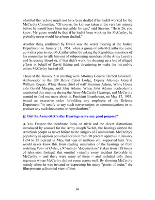 60
admitted that Schine might not have been drafted if he hadn't worked for the
McCarthy Committee. "Of course, the kid was taken at the very last minute
before he would have been ineligible for age," said Stevens. "He is 26, you
know. My guess would be that if he hadn't been working for McCarthy, he
probably never would have been drafted."
Another thing confirmed by Ewald was the secret meeting at the Justice
Department on January 21, 1954, when a group of anti-McCarthyites came
up with a plan to stop McCarthy either by asking the Republican members of
his committee to talk him out of subpoenaing members of the Army Loyalty
and Screening Board or, if that didn't work, by drawing up a list of alleged
efforts in behalf of David Schine and threatening to make the list public
unless McCarthy backed off.
Those at the January 21st meeting were Attorney General Herbert Brownell,
Ambassador to the UN Henry Cabot Lodge, Deputy Attorney General
William Rogers, White House chief of staff Sherman Adams, White House
aide Gerald Morgan, and John Adams. When John Adams inadvertently
mentioned this meeting during the Army-McCarthy Hearings, and McCarthy
wanted to find out more about it, President Eisenhower, on May 17, 1954,
issued an executive order forbidding any employee of the Defense
Department "to testify to any such conversations or communications or to
produce any such documents or reproductions."
Q. Did the Army-McCarthy Hearings serve any good purpose?
A. Yes. Despite the inordinate focus on trivia and the clever distractions
introduced by counsel for the Army Joseph Welch, the hearings alerted the
American people as never before to the dangers of Communism. McCarthy's
popularity in opinion polls had declined from 50 percent approval in January
1954 to 35 percent in May, but tens of millions still supported him. You
would never know this from reading summaries of the hearings or from
watching Point of Order, a 97-minute "documentary" (taken from 188 hours
of television footage) that omitted virtually every incident favorable to
McCarthy -- and there were many of them -- and included only those
segments where McCarthy did not come across well. By showing McCarthy
mainly when he was irritated or expressing his many "points of order," the
film presents a distorted view of him.
 