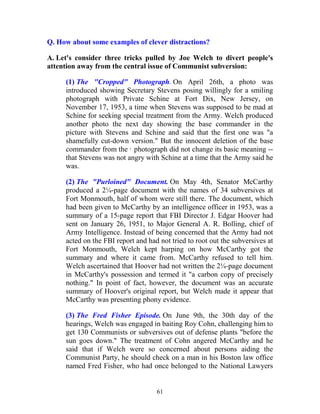 61
Q. How about some examples of clever distractions?
A. Let's consider three tricks pulled by Joe Welch to divert people's
attention away from the central issue of Communist subversion:
(1) The "Cropped" Photograph. On April 26th, a photo was
introduced showing Secretary Stevens posing willingly for a smiling
photograph with Private Schine at Fort Dix, New Jersey, on
November 17, 1953, a time when Stevens was supposed to be mad at
Schine for seeking special treatment from the Army. Welch produced
another photo the next day showing the base commander in the
picture with Stevens and Schine and said that the first one was "a
shamefully cut-down version." But the innocent deletion of the base
commander from the · photograph did not change its basic meaning --
that Stevens was not angry with Schine at a time that the Army said he
was.
(2) The "Purloined" Document. On May 4th, Senator McCarthy
produced a 2¼-page document with the names of 34 subversives at
Fort Monmouth, half of whom were still there. The document, which
had been given to McCarthy by an intelligence officer in 1953, was a
summary of a 15-page report that FBI Director J. Edgar Hoover had
sent on January 26, 1951, to Major General A. R. Bolling, chief of
Army Intelligence. Instead of being concerned that the Army had not
acted on the FBI report and had not tried to root out the subversives at
Fort Monmouth, Welch kept harping on how McCarthy got the
summary and where it came from. McCarthy refused to tell him.
Welch ascertained that Hoover had not written the 2¼-page document
in McCarthy's possession and termed it "a carbon copy of precisely
nothing." In point of fact, however, the document was an accurate
summary of Hoover's original report, but Welch made it appear that
McCarthy was presenting phony evidence.
(3) The Fred Fisher Episode. On June 9th, the 30th day of the
hearings, Welch was engaged in baiting Roy Cohn, challenging him to
get 130 Communists or subversives out of defense plants "before the
sun goes down." The treatment of Cohn angered McCarthy and he
said that if Welch were so concerned about persons aiding the
Communist Party, he should check on a man in his Boston law office
named Fred Fisher, who had once belonged to the National Lawyers
 