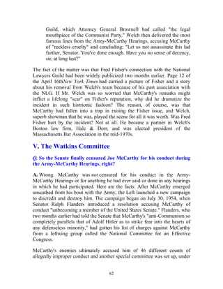 62
Guild, which Attorney General Brownell had called "the legal
mouthpiece of the Communist Party." Welch then delivered the most
famous lines from the Army-McCarthy Hearings, accusing McCarthy
of "reckless cruelty" and concluding: "Let us not assassinate this lad
further, Senator. You've done enough. Have you no sense of decency,
sir, at long last?"
The fact of the matter was that Fred Fisher's connection with the National
Lawyers Guild had been widely publicized two months earlier. Page 12 of
the April 16thNew York Times had carried a picture of Fisher and a story
about his removal from Welch's team because of his past association with
the NLG. If Mr. Welch was so worried that McCarthy's remarks might
inflict a lifelong "scar" on Fisher's reputation, why did he dramatize the
incident in such histrionic fashion? The reason, of course, was that
McCarthy had fallen into a trap in raising the Fisher issue, and Welch,
superb showman that he was, played the scene for all it was worth. Was Fred
Fisher hurt by the incident? Not at all. He became a partner in Welch's
Boston law firm, Hale & Dorr, and was elected president of the
Massachusetts Bar Association in the mid-1970s.
V. The Watkins Committee
Q. So the Senate finally censured Joe McCarthy for his conduct during
the Army-McCarthy Hearings, right?
A. Wrong. McCarthy was not censured for his conduct in the Army-
McCarthy Hearings or for anything he had ever said or done in any hearings
in which he had participated. Here are the facts: After McCarthy emerged
unscathed from his bout with the Army, the Left launched a new campaign
to discredit and destroy him. The campaign began on July 30, 1954, when
Senator Ralph Flanders introduced a resolution accusing McCarthy of
conduct "unbecoming a member of the United States Senate." Flanders, who
two months earlier had told the Senate that McCarthy's "anti-Communism so
completely parallels that of Adolf Hitler as to strike fear into the hearts of
any defenseless minority," had gotten his list of charges against McCarthy
from a leftwing group called the National Committee for an Effective
Congress.
McCarthy's enemies ultimately accused him of 46 different counts of
allegedly improper conduct and another special committee was set up, under
 