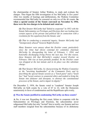 63
the chairmanship of Senator Arthur Watkins, to study and evaluate the
charges. Thus began the fifth investigation of Joe McCarthy in five years!
After two months of hearings and deliberations, the Watkins Committee
recommended that McCarthy be censured on only two of the 46 counts. So
when a special session of the Senate convened on November 8, 1954,
these were the two charges to be debated and voted on:
(1) That Senator McCarthy had "failed to cooperate" in 1952 with the
Senate Subcommitee on Privileges and Elections that was looking into
certain aspects of his private and political life in connection with a
resolution for his expulsion from the Senate; and
(2) That in conducting a senatorial inquiry, Senator McCarthy had
"intemperately abused" General Ralph Zwicker.
Many Senators were uneasy about the Zwicker count, particularly
since the Army had shown contempt for committee chairman
McCarthy by disregarding his letter of February 1, 1954, and
honorably discharging Irving Peress the next day. For this reason,
these Senators felt that McCarthy's conduct toward Zwicker on
February 18th was at least partially justified. So the Zwicker count
was dropped at the last minute and in its place was this substitute
charge:
(3) That Senator McCarthy, by characterizing the Watkins Committee
as the "unwitting handmaiden" of the Communist Party and by
describing the special Senate session as a "lynch party" and a "lynch
bee," had "acted contrary to senatorial ethics and tended to bring the
Senate into dishonor and disrepute, to obstruct the constitutional
processes of the Senate, and to impair its dignity."
On December 2, 1954, the Senate voted to "condemn" Senator Joseph
McCarthy on both counts by a vote of 67 to 22, with the Democrats
unanimously in favor of condemnation and the Republicans split evenly.
Q. Was the Senate justified in condemning McCarthy on these counts?
A. No, it was not. Regarding the first count, failure to cooperate with the
Subcommittee on Privileges and Elections, the subcommittee never
subpoenaed McCarthy but only "invited" him to testify; one Senator and two
staff members resigned from the subcommittee because of its dishonesty
 