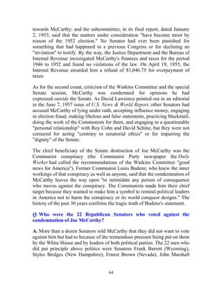 64
towards McCarthy; and the subcommittee, in its final report, dated January
2, 1953, said that the matters under consideration "have become moot by
reason of the 1952 election." No Senator had ever been punished for
something that had happened in a previous Congress or for declining an
"invitation" to testify. By the way, the Justice Department and the Bureau of
Internal Revenue investigated McCarthy's finances and taxes for the period
1946 to 1952 and found no violations of the law. On April 19, 1955, the
Internal Revenue awarded him a refund of $1,046.75 for overpayment of
taxes.
As for the second count, criticism of the Watkins Committee and the special
Senate session, McCarthy was condemned for opinions he had
expressed outside the Senate. As David Lawrence pointed out in an editorial
in the June 7, 1957 issue of U.S. News & World Report, other Senators had
accused McCarthy of lying under oath, accepting influence money, engaging
in election fraud, making libelous and false statements, practicing blackmail,
doing the work of the Communists for them, and engaging in a questionable
"personal relationship" with Roy Cohn and David Schine, but they were not
censured for acting "contrary to senatorial ethics" or for impairing the
"dignity" of the Senate.
The chief beneficiary of the Senate destruction of Joe McCarthy was the
Communist conspiracy (the Communist Party newspaper the Daily
Worker had called the recommendations of the Watkins Committee "good
news for America"). Former Communist Louis Budenz, who knew the inner
workings of that conspiracy as well as anyone, said that the condemnation of
McCarthy leaves the way open "to intimidate any person of consequence
who moves against the conspiracy. The Communists made him their chief
target because they wanted to make him a symbol to remind political leaders
in America not to harm the conspiracy or its world conquest designs." The
history of the past 30 years confirms the tragic truth of Budenz's statement.
Q. Who were the 22 Republican Senators who voted against the
condemnation of Joe McCarthy?
A. More than a dozen Senators told McCarthy that they did not want to vote
against him but had to because of the tremendous pressure being put on them
by the White House and by leaders of both political parties. The 22 men who
did put principle above politics were Senators Frank Barrett (Wyoming),
Styles Bridges (New Hampshire), Ernest Brown (Nevada), John Marshall
 