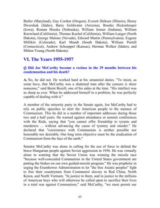 65
Butler (Maryland), Guy Cordon (Oregon), Everett Dirksen (Illinois), Henry
Dworshak (Idaho), Barry Goldwater (Arizona), Bourke Hickenlooper
(Iowa), Roman Hruska (Nebraska), William Jenner (Indiana), William
Knowland (California), Thomas Kuchel (California), William Langer (North
Dakota), George Malone (Nevada), Edward Martin (Pennsylvania), Eugene
Millikin (Colorado), Karl Mundt (South Dakota), William Purtell
(Connecticut), Andrew Schoeppel (Kansas), Herman Welker (Idaho), and
Milton Young (North Dakota).
VI. The Years 1955-1957
Q. Did Joe McCarthy become a recluse in the 29 months between his
condemnation and his death?
A. No, he did not. He worked hard at his senatorial duties. "To insist, as
some have, that McCarthy was a shattered man after the censure is sheer
nonsense," said Brent Bozell, one of his aides at the time. "His intellect was
as sharp as ever. When he addressed himself to a problem, he was perfectly
capable of dealing with it."
A member of the minority party in the Senate again, Joe McCarthy had to
rely on public speeches to alert the American people to the menace of
Communism. This he did in a number of important addresses during those
two and a half years. He warned against attendance at summit conferences
with the Reds, saying that "you cannot offer friendship to tyrants and
murderers ... without advancing the cause of tyranny and murder." He
declared that "coexistence with Communists is neither possible nor
honorable nor desirable. Our long term objective must be the eradication of
Communism from the face of the earth."
Senator McCarthy was alone in calling for the use of force to defend the
brave Hungarian people against Soviet aggression in 1956. He was virtually
alone in warning that the Soviet Union was winning the missile race
"because well-concealed Communists in the United States government are
putting the brakes on our own guided-missile program." He was prophetic in
urging the Eisenhower Administration to let "the free Asiatic peoples" fight
to free their countrymen from Communist slavery in Red China, North
Korea, and North Vietnam. "In justice to them, and in justice to the millions
of American boys who will otherwise be called upon to sacrifice their lives
in a total war against Communism," said McCarthy, "we must permit our
 