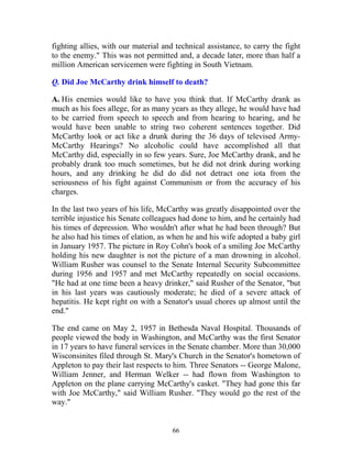 66
fighting allies, with our material and technical assistance, to carry the fight
to the enemy." This was not permitted and, a decade later, more than half a
million American servicemen were fighting in South Vietnam.
Q. Did Joe McCarthy drink himself to death?
A. His enemies would like to have you think that. If McCarthy drank as
much as his foes allege, for as many years as they allege, he would have had
to be carried from speech to speech and from hearing to hearing, and he
would have been unable to string two coherent sentences together. Did
McCarthy look or act like a drunk during the 36 days of televised Army-
McCarthy Hearings? No alcoholic could have accomplished all that
McCarthy did, especially in so few years. Sure, Joe McCarthy drank, and he
probably drank too much sometimes, but he did not drink during working
hours, and any drinking he did do did not detract one iota from the
seriousness of his fight against Communism or from the accuracy of his
charges.
In the last two years of his life, McCarthy was greatly disappointed over the
terrible injustice his Senate colleagues had done to him, and he certainly had
his times of depression. Who wouldn't after what he had been through? But
he also had his times of elation, as when he and his wife adopted a baby girl
in January 1957. The picture in Roy Cohn's book of a smiling Joe McCarthy
holding his new daughter is not the picture of a man drowning in alcohol.
William Rusher was counsel to the Senate Internal Security Subcommittee
during 1956 and 1957 and met McCarthy repeatedly on social occasions.
"He had at one time been a heavy drinker," said Rusher of the Senator, "but
in his last years was cautiously moderate; he died of a severe attack of
hepatitis. He kept right on with a Senator's usual chores up almost until the
end."
The end came on May 2, 1957 in Bethesda Naval Hospital. Thousands of
people viewed the body in Washington, and McCarthy was the first Senator
in 17 years to have funeral services in the Senate chamber. More than 30,000
Wisconsinites filed through St. Mary's Church in the Senator's hometown of
Appleton to pay their last respects to him. Three Senators -- George Malone,
William Jenner, and Herman Welker -- had flown from Washington to
Appleton on the plane carrying McCarthy's casket. "They had gone this far
with Joe McCarthy," said William Rusher. "They would go the rest of the
way."
 