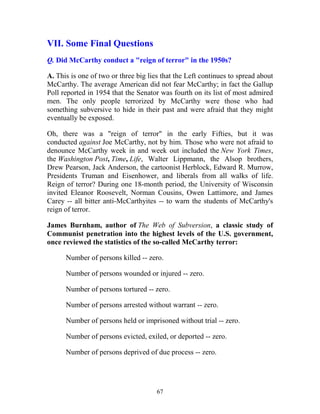 67
VII. Some Final Questions
Q. Did McCarthy conduct a "reign of terror" in the 1950s?
A. This is one of two or three big lies that the Left continues to spread about
McCarthy. The average American did not fear McCarthy; in fact the Gallup
Poll reported in 1954 that the Senator was fourth on its list of most admired
men. The only people terrorized by McCarthy were those who had
something subversive to hide in their past and were afraid that they might
eventually be exposed.
Oh, there was a "reign of terror" in the early Fifties, but it was
conducted against Joe McCarthy, not by him. Those who were not afraid to
denounce McCarthy week in and week out included the New York Times,
the Washington Post, Time, Life, Walter Lippmann, the Alsop brothers,
Drew Pearson, Jack Anderson, the cartoonist Herblock, Edward R. Murrow,
Presidents Truman and Eisenhower, and liberals from all walks of life.
Reign of terror? During one 18-month period, the University of Wisconsin
invited Eleanor Roosevelt, Norman Cousins, Owen Lattimore, and James
Carey -- all bitter anti-McCarthyites -- to warn the students of McCarthy's
reign of terror.
James Burnham, author of The Web of Subversion, a classic study of
Communist penetration into the highest levels of the U.S. government,
once reviewed the statistics of the so-called McCarthy terror:
Number of persons killed -- zero.
Number of persons wounded or injured -- zero.
Number of persons tortured -- zero.
Number of persons arrested without warrant -- zero.
Number of persons held or imprisoned without trial -- zero.
Number of persons evicted, exiled, or deported -- zero.
Number of persons deprived of due process -- zero.
 