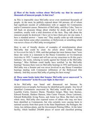 68
Q. Most of the books written about McCarthy say that he smeared
thousands of innocent people. Is that true?
A. This is impossible since McCarthy never even mentioned thousands of
people. At the most, he publicly exposed about 160 persons, all of whom
had significant records of collaboration with or support for Communists
and/or Communist causes. Detractors of McCarthy, said Roy Cohn, "have to
fall back on picayune things about whether he drank and had a liver
condition, usually with a total distortion of the facts. They talk about the
innocent people he destroyed. I have yet to have them give me one name. I
have a standard answer -- 'name one.' They usually come up with someone
who came before some other committee, or Hollywood, or something which
was never a focus of a McCarthy investigation."
Here is one of literally dozens of examples of misinformation about
McCarthy that could be cited: An article about Lillian Hellman
in Newsweek for July 9, 1984, said that perhaps her most famous lines "were
those she wrote in a statement to the House Committee on Un-American
Activities in 1952. 'I cannot and will not cut my conscience to fit this year's
fashions,' she wrote, refusing to testify against her friends at the McCarthy
hearings." Miss Hellman could hardly have testified "at the McCarthy
hearings" because there were no McCarthy hearings in 1952 and because Joe
McCarthy was a Senator and was never involved in any House Committee
hearings dealing with Communist infiltration of the Hollywood film
industry. And they accuse McCarthy of getting his facts wrong!
Q. These same books insist that Senator McCarthy never uncovered "a
single Communist" in his five-year fight. Is that true?
A. Joe McCarthy was hated and denounced not because he
smeared innocent people, but because he identified guilty people. Any list of
identified Communists uncovered by McCarthy would have to include
Lauchlin Currie, Gustavo Duran, Theodore Geiger, Mary Jane Keeney,
Edward Posniak, Haldore Hanson, John Carter Vincent, Owen Lattimore,
Edward Rothschild, Irving Peress, and Annie Lee Moss. But that's not the
whole story. McCarthy also exposed scores of others who may not have
been identified as Communists, but who certainly were causing harm to
national security from their posts in the State Department, the Pentagon, the
Army, key defense plants, and the Government Printing Office. At the latter
facility, which handled 250,000 pieces of secret and classified printing
 