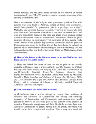 69
matter annually, the McCarthy probe resulted in the removal or further
investigation by the FBI of 77 employees and a complete revamping of the
security system at the GPO.
Was it unreasonable of McCarthy to want government positions filled with
persons who were loyal to America, instead of those with Communist-
tainted backgrounds? "A government job is a privilege, not a right,"
McCarthy said on more than one occasion. "There is no reason why men
who chum with Communists, who refuse to turn their backs on traitors, and
who are consistently found at the time and place where disaster strikes
America and success comes to international Communism, should be given
positions of power in government." The motivation of these people really
doesn't matter. If the policies they advocate continually result in gains for
Communism and losses for the Free World, then they should be replaced by
persons with a more realistic understanding of the evil conspiracy that has
subjugated more than one-third of the world. That's not McCarthyism, that's
common sense.
Q. Most of the books in the libraries seem to be anti-McCarthy. Are
there any pro-McCarthy books?
A. There are indeed, but most of them are out of print or not usually
available in libraries. Here is a list: McCarthy and His Enemies by William
Buckley and Brent Bozell; McCarthy by Roy Cohn; The Assassination of
Joe McCarthy by Medford Evans; The Lattimore Story by John
Flynn; Who Promoted Peress? by Lionel Lokos; three books by McCarthy
himself -- Major Speeches and Debates of Senator Joe McCarthy 1950-
1951, McCarthyism: The Fight for America, and America's Retreat From
Victory; and a collection of tributes to McCarthy entitled Memorial
Addresses Delivered in Congress.
Q. How then would you define McCarthyism?
A. McCarthyism was a serious attempt to remove from positions of
influence the advocates of Communism, the willing and unwilling
supporters of Communism and Communists, and persons who would
prevent the removal of those who give aid and comfort to the enemies of
America. Communist conspirators and their friends do not fear those who
denounce Communism in general terms; they do greatly fear those who
would expose their conspiratorial activities. That is why they hated and
 