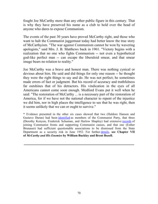 70
fought Joe McCarthy more than any other public figure in this century. That
is why they have preserved his name as a club to hold over the head of
anyone who dares to expose Communism.
The events of the past 30 years have proved McCarthy right, and those who
want to halt the Communist juggernaut today had better know the true story
of McCarthyism. "The war against Communism cannot be won by wavering
apologists," said Mrs. J. B. Matthews back in 1961. "Victory begins with a
realization that no one who fights Communism -- not even a hypothetical
god-like perfect man -- can escape the liberaloid smear, and that smear
image bears no relation to reality."
Joe McCarthy was a brave and honest man. There was nothing cynical or
devious about him. He said and did things for only one reason -- he thought
they were the right things to say and do. He was not perfect; he sometimes
made errors of fact or judgment. But his record of accuracy and truthfulness
far outshines that of his detractors. His vindication in the eyes of all
Americans cannot come soon enough. Medford Evans put it well when he
said: "The restoration of McCarthy ... is a necessary part of the restoration of
America, for if we have not the national character to repent of the injustice
we did him, nor in high places the intelligence to see that he was right, then
it seems unlikely that we can or ought to survive."
* Evidence presented in the other six cases showed that two (Haldore Hanson and
Gustavo Duran) had been identified as members of the Communist Party, that three
(Dorothy Kenyon, Frederick Schuman, and Harlow Shapley) had extensive records of
joining Communist fronts and supporting Communist causes, and that one (Esther
Brunauer) had sufficient questionable associations to be dismissed from the State
Department as a security risk in June 1952. For further details, see Chapter VII
of McCarthy and His Enemies by William Buckley and Brent Bozell.
_____________________________________________________________
 