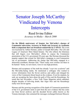 72
_____________________________________________________________
Senator Joseph McCarthy
Vindicated by Venona
Intercepts
Reed Irvine Editor
Accuracy in Media – March 2000
_____________________________________________________________
On the fiftieth anniversary of Senator Joe McCarthy's charges of
Communist subversion, Accuracy in Media and Accuracy in Academia
held a symposium that was broadcast nationwide by C-SPAN. The event
was keynoted by Arthur Herman, author of Joseph McCarthy: The Life and
Legacy of America's Most Hated Senator. The title reflects the bitterness
that still lingers over McCarthy's efforts to expose the Communist
penetration of the U.S. government 50 years ago. But Herman discussed the
popular support that existed for McCarthy's campaign to root Communists
out of government. Addressing the charge that McCarthy engaged in a
delusional witchhunt, Herman said, "There really were witches out there to
be hunted." Some, we now know, were in very high positions.
Herman said acceptance of the truth has already "crept into academia" and
the McCarthy-hating media. He mentioned a colleague who wanted to
review information from the Soviet archives and cables and changed his
views of the Communist threat based on the evidence. Even his students, he
said, are accepting the facts about the guilt of Hiss and the Rosenbergs. He
noted that last November, a New York Times Magazine article admitted,
despite decades of left-wing doubt, that Alger Hiss and the Rosenbergs
really were Soviet agents.
Herman said the growing recognition of the depth of Communist penetration
of the U.S. government stems in part from the new evidence that has come
out from Soviet archives and the decoded Soviet cables known as the
Venona intercepts, that contained the messages exchanged between Moscow
 