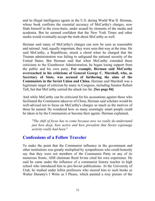 73
and its illegal intelligence agents in the U.S. during World War II. Herman,
whose book confirms the essential accuracy of McCarthy's charges, now
finds himself in the cross-hairs, under assault by elements of the media and
academia. But he seemed confident that the New York Times and other
media would eventually accept the truth about McCarthy as well.
Herman said many of McCarthy's charges can now be seen as reasonable
and rational. And, equally important, they were seen that way at the time. He
said McCarthy, a Republican, struck a chord when he charged that the
Truman administration was failing to safeguard the national security of the
United States. But Herman said that when McCarthy extended these
criticisms to the Eisenhower Administration, he began losing support from
the public and his own party. For example, Herman said McCarthy
overreached in his criticisms of General George C. Marshall, who, as
Secretary of State, was accused of furthering the aims of the
Communists in the Soviet Union and China. Herman said Marshall was a
legitimate target of criticism by many in Congress, including Senator Robert
Taft, but that McCarthy carried the attack too far. [See page 84]
And while McCarthy can be criticized for his accusations against those who
facilitated the Communist takeover of China, Herman said scholars would be
well-advised not to focus on McCarthy's charges so much as the motives of
those he named. He wondered how so many seemingly smart people could
be taken in by the Communists or become their agents. Herman explained,
"The shift of focus has to come because now we really do understand
just how deep, how active and how prevalent that Soviet espionage
activity really had been."
Confessions of a Fellow Traveler
To make the point that the Communist influence in the government and
other institutions was greatly multiplied by sympathizers who could honestly
say that they were not members of the Communist Party or any of its
numerous fronts, AIM chairman Reed Irvine cited his own experience. He
said he came under the influence of a communist history teacher in high
school who introduced him to pro-Soviet publications. At the University of
Utah, he studied under leftist professors who steered him to such books as
Walter Duranty's I Write as I Please, which painted a rosy picture of the
 