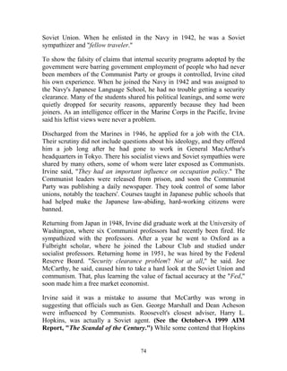 74
Soviet Union. When he enlisted in the Navy in 1942, he was a Soviet
sympathizer and "fellow traveler."
To show the falsity of claims that internal security programs adopted by the
government were barring government employment of people who had never
been members of the Communist Party or groups it controlled, Irvine cited
his own experience. When he joined the Navy in 1942 and was assigned to
the Navy's Japanese Language School, he had no trouble getting a security
clearance. Many of the students shared his political leanings, and some were
quietly dropped for security reasons, apparently because they had been
joiners. As an intelligence officer in the Marine Corps in the Pacific, Irvine
said his leftist views were never a problem.
Discharged from the Marines in 1946, he applied for a job with the CIA.
Their scrutiny did not include questions about his ideology, and they offered
him a job long after he had gone to work in General MacArthur's
headquarters in Tokyo. There his socialist views and Soviet sympathies were
shared by many others, some of whom were later exposed as Communists.
Irvine said, "They had an important influence on occupation policy." The
Communist leaders were released from prison, and soon the Communist
Party was publishing a daily newspaper. They took control of some labor
unions, notably the teachers'. Courses taught in Japanese public schools that
had helped make the Japanese law-abiding, hard-working citizens were
banned.
Returning from Japan in 1948, Irvine did graduate work at the University of
Washington, where six Communist professors had recently been fired. He
sympathized with the professors. After a year he went to Oxford as a
Fulbright scholar, where he joined the Labour Club and studied under
socialist professors. Returning home in 1951, he was hired by the Federal
Reserve Board. "Security clearance problem? Not at all," he said. Joe
McCarthy, he said, caused him to take a hard look at the Soviet Union and
communism. That, plus learning the value of factual accuracy at the "Fed,"
soon made him a free market economist.
Irvine said it was a mistake to assume that McCarthy was wrong in
suggesting that officials such as Gen. George Marshall and Dean Acheson
were influenced by Communists. Roosevelt's closest adviser, Harry L.
Hopkins, was actually a Soviet agent. (See the October-A 1999 AIM
Report, "The Scandal of the Century.") While some contend that Hopkins
 