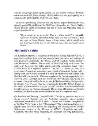 75
was an "unwitting" Soviet agent, Irvine said this strains credulity. Hopkins
communicated with Stalin through Iskhak Akhmerov, the agent posing as a
clothier, who controlled the KGB "illegals" here.
The media's continuing failure at this late date to expose Hopkins (he was
recently praised by Al Hunt of the Wall Street Journal as an effective White
House chief of staff) demonstrates that the problem that McCarthy tried to
expose is still with us.
"These people are in the media. They are still in denial," Irvine said.
"They don't want to admit that things were this bad. The result is that
the story of Harry Hopkins being a Soviet agent, which should be a
big front page story and on the network news, has essentially been
buried."
McCarthy's Critics
Dr. Kenneth Campbell is the author of Moscow's Words, Western Voices, a
paperback available from AIM that examines the statements and writings of
four prominent journalists—I.F. Stone, Wilfred Burchett, Walter Duranty
and Alexander Cockburn. The motives of these McCarthy critics—and the
motives of those who still fail to acknowledge the Communist threat—were
a main focus of Campbell's remarks. The late I.F. Stone, an icon to a
generation of American journalists, was critical of American foreign policy
during the Cold War and claimed in a book he wrote about the Korean War
that South Korea started it. This was an echo of the Soviet propaganda line.
Now we know, Campbell said, that Stone was a Soviet agent. Discussing the
evidence, Campbell said he heard former KGB General Oleg Kalugin refer
to Stone as "one of ours." That was vociferously denied by Stone's friends in
the media when it was first revealed in 1992, but it has now been confirmed
by references in the Venona intercepts. Declassified FBI reports on Stone's
service to the Soviet cause are included at the end of Campbell's book.
On Burchett and Duranty, Campbell said, "There's no question they were
Soviet agents." Burchett was an Australian journalist whose articles
sometimes appeared in the U.S. media. Duranty, the Moscow correspondent
of the New York Times in the 1920s and early '30s, is notorious for his rosy
reports from the Soviet Union, and especially for covering up the terrible
Stalin-made famine in the Ukraine in 1932-33. Regarding Alexander
Cockburn, who still writes frequently for American left-wing publications,
 