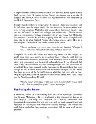 76
Campbell said he didn't have the evidence that he was a Soviet agent, but his
book accuses him of having echoed Soviet propaganda on a variety of
subjects. His father, Claud Cockburn, was a journalist who was a member of
the British Communist Party.
Campbell cautioned about the power of the eastern liberal establishment and
its influence over the major media. He said these are the same people who
were wrong about Joe McCarthy and wrong about the Soviet threat. They
are also influential in America's colleges and universities. "They've turned
out two generations of college graduates who are convinced that McCarthy
is a monster," he said. In addition to going after McCarthy, Campbell said
they like to go after Richard Nixon, who helped expose Alger Hiss as a
Soviet agent. The result of this can be seen in Bill Clinton.
"Clinton probably represents what America has become," Campbell
said. "The liberal intellectual anti-McCarthyites have won."
Campbell said while McCarthy was essentially correct in his charges, he
could have been more careful in presenting them. Today, he said, there is
still a burden on those who understand the Communist threat to present their
views and information in a thoughtful and careful way. Irvine observed that
even if McCarthy had been accurate in everything he had said or written, he
would still have been smeared by the Communists. He pointed out that even
though he and Herbert Romerstein had based their charges that I.F. Stone
had been an agent of the Soviet Union on what they had been told by Gen.
Oleg Kalugin, they had been denounced in editorials in the New York Times
and the Washington Post. He said,
"They've never apologized to this day even though what we said back
in 1992 has been verified by the Venona transcripts."
Perfecting the Smear
Romerstein, author of a forthcoming book on Soviet espionage, contended
that Senator McCarthy is largely irrelevant to the phenomenon known as
McCarthyism. McCarthy was chairman of a Senate committee that
investigated communism for just one year, and he made several important
speeches on the subject and conducted valuable hearings. But Romerstein
said that several other Congressional committees did far more work on the
problem.
 
