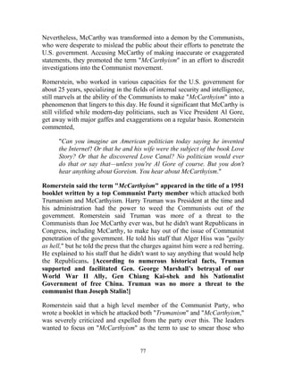 77
Nevertheless, McCarthy was transformed into a demon by the Communists,
who were desperate to mislead the public about their efforts to penetrate the
U.S. government. Accusing McCarthy of making inaccurate or exaggerated
statements, they promoted the term "McCarthyism" in an effort to discredit
investigations into the Communist movement.
Romerstein, who worked in various capacities for the U.S. government for
about 25 years, specializing in the fields of internal security and intelligence,
still marvels at the ability of the Communists to make "McCarthyism" into a
phenomenon that lingers to this day. He found it significant that McCarthy is
still vilified while modern-day politicians, such as Vice President Al Gore,
get away with major gaffes and exaggerations on a regular basis. Romerstein
commented,
"Can you imagine an American politician today saying he invented
the Internet? Or that he and his wife were the subject of the book Love
Story? Or that he discovered Love Canal? No politician would ever
do that or say that—unless you're Al Gore of course. But you don't
hear anything about Goreism. You hear about McCarthyism."
Romerstein said the term "McCarthyism" appeared in the title of a 1951
booklet written by a top Communist Party member which attacked both
Trumanism and McCarthyism. Harry Truman was President at the time and
his administration had the power to weed the Communists out of the
government. Romerstein said Truman was more of a threat to the
Communists than Joe McCarthy ever was, but he didn't want Republicans in
Congress, including McCarthy, to make hay out of the issue of Communist
penetration of the government. He told his staff that Alger Hiss was "guilty
as hell," but he told the press that the charges against him were a red herring.
He explained to his staff that he didn't want to say anything that would help
the Republicans. [According to numerous historical facts, Truman
supported and facilitated Gen. George Marshall’s betrayal of our
World War II Ally, Gen Chiang Kai-shek and his Nationalist
Government of free China. Truman was no more a threat to the
communist than Joseph Stalin!]
Romerstein said that a high level member of the Communist Party, who
wrote a booklet in which he attacked both "Trumanism" and "McCarthyism,"
was severely criticized and expelled from the party over this. The leaders
wanted to focus on "McCarthyism" as the term to use to smear those who
 