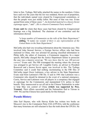 79
letter to Sen. Tydings, McCarthy attached the names to the numbers. Critics
have said over the years that the list was outdated, blown out of proportion,
that the individuals named were cleared by Congressional committees, or
that the people were just mildly leftist. But none of that was true. Evans
quoted from some of those cases: "...he furnished material to a known Soviet
espionage agent..." and "...He is a known Communist Party member."
Evans said the claim that these cases had been cleared by Congressional
hearings was a big falsehood. The chairman of one committee said the
information showed
"a large number of Communists on the rolls of the State Department,"
adding, "It makes me wonder if there is any representation of the
United States in the State Department."
McCarthy also had very revealing information about the Amerasia case. This
involved John Stewart Service, a Foreign Service officer who had been
stationed in China, who was arrested for passing classified information to
Philip Jaffe, the editor of Amerasia, a Communist magazine. In a major
speech, McCarthy charged that the Justice Department failure to prosecute
the case was a massive cover-up. "We now know that he was 100 percent
correct," Evans said. The FBI wiretapped the meeting where the cover-up
was arranged to get Service off. Laughlin Currie, an adviser to President
Roosevelt and a known Soviet agent, was involved in this. The Tydings
Committee said it could find nothing incriminating in the FBI files of
McCarthy target Owen Lattimore, a key adviser to the State Department.
Evans read from Lattimore's FBI file. It said in 1941 that Lattimore was a
Communist who should be detained in the event of a national emergency.
Currie, Service and Lattimore were all players in a conspiracy that engaged
in espionage for the Communists and manipulated U.S. policy to their
benefit. They maneuvered to cut off aid to the Chinese Nationalists in order
to help Mao win control of China [which was supported by Pres.
Truman]. Their efforts succeeded and the Nationalists fled to Taiwan in
1949. We and the Chinese have paid dearly for this betrayal.
Pseudo History
John Earl Haynes, who with Harvey Klehr has written two books on
Moscow's ties to the Communist Party USA (CPUSA), told the conference
that many historians are still reluctant to face the truth about the CPUSA. He
 